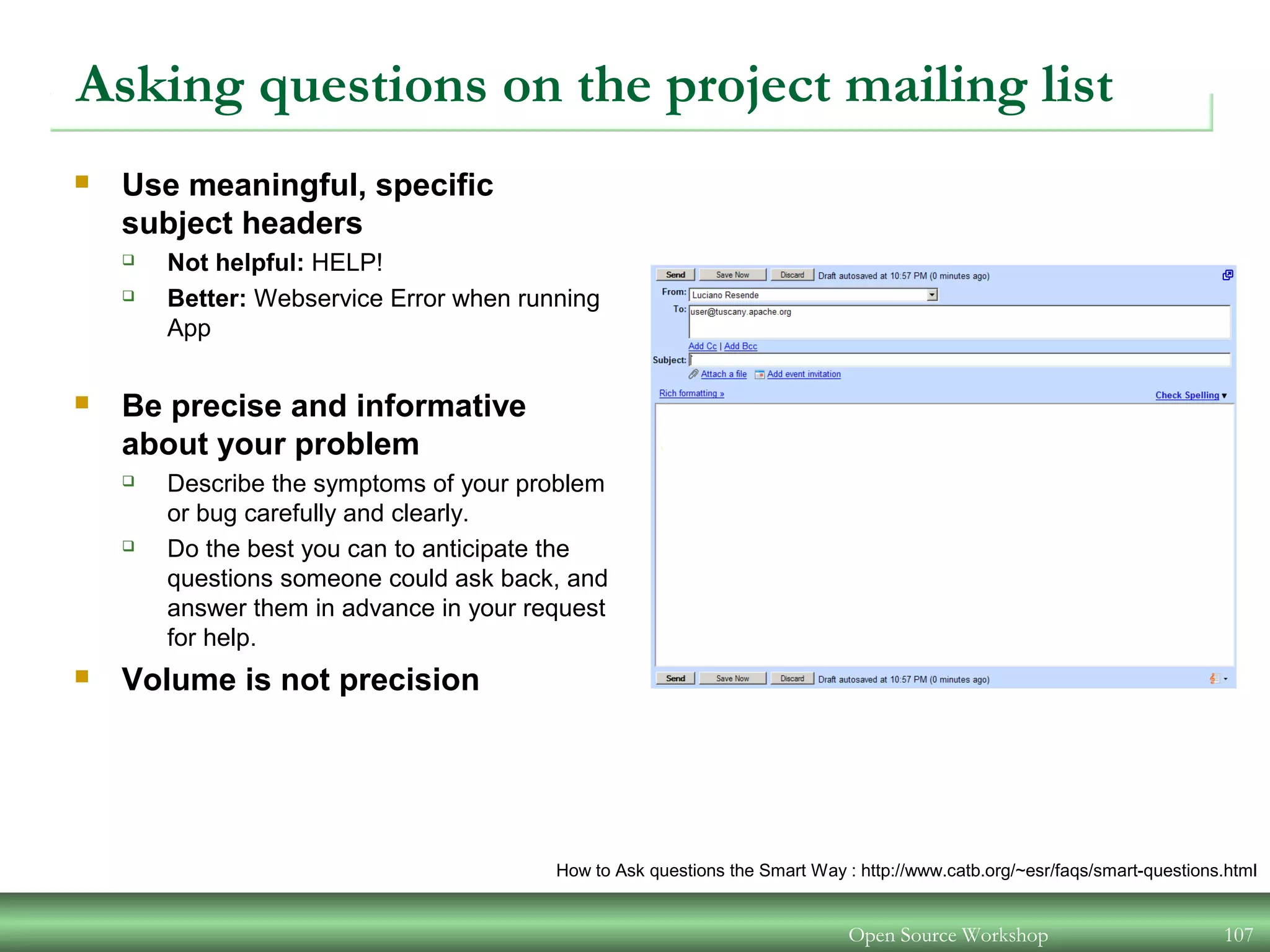 Open Source Workshop 107
Asking questions on the project mailing list
 Use meaningful, specific
subject headers
 Not helpful: HELP!
 Better: Webservice Error when running
App
 Be precise and informative
about your problem
 Describe the symptoms of your problem
or bug carefully and clearly.
 Do the best you can to anticipate the
questions someone could ask back, and
answer them in advance in your request
for help.
 Volume is not precision
How to Ask questions the Smart Way : http://www.catb.org/~esr/faqs/smart-questions.html
 