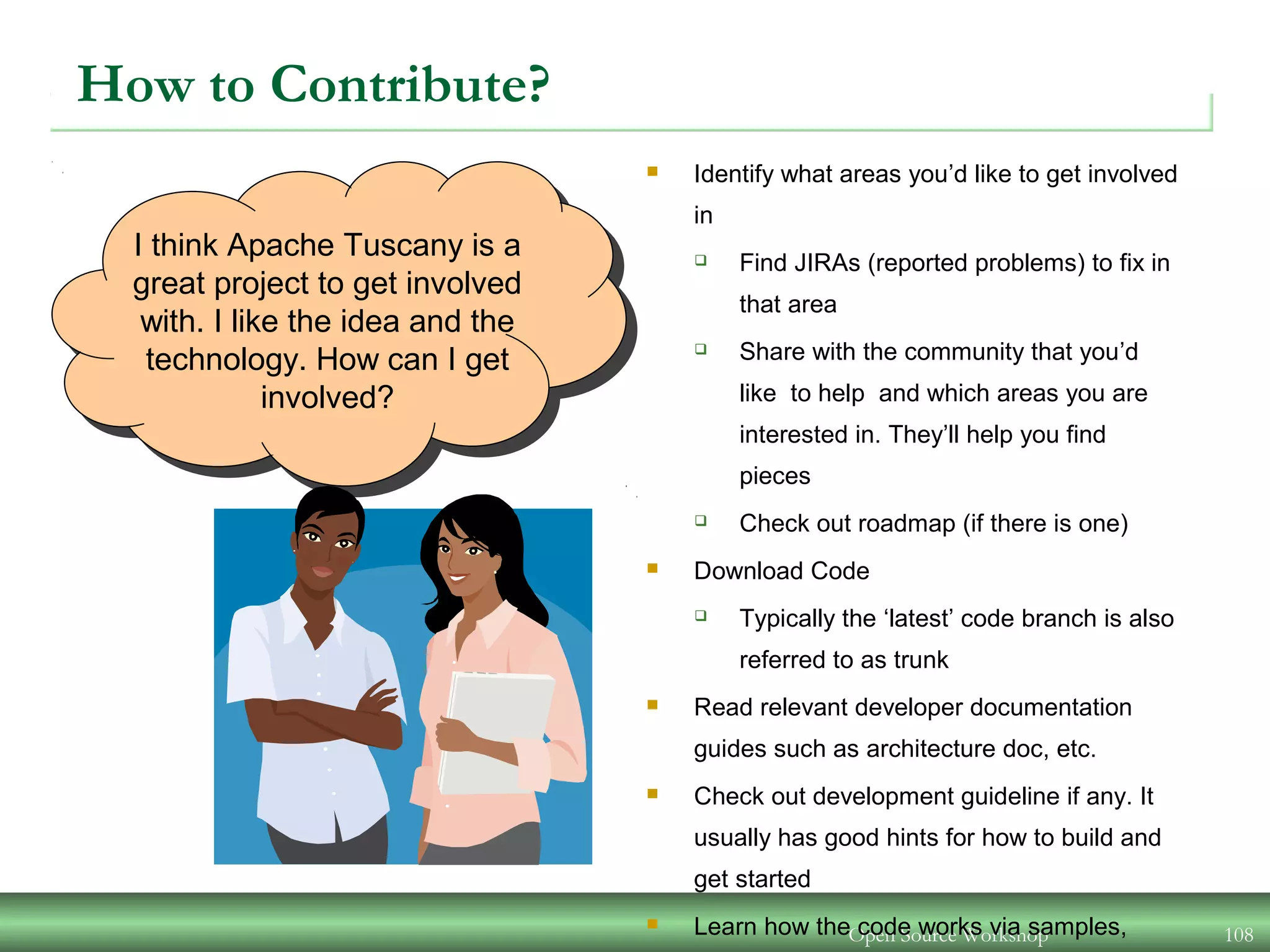 Open Source Workshop 108
I think Apache Tuscany is a
great project to get involved
with. I like the idea and the
technology. How can I get
involved?
How to Contribute?
 Identify what areas you’d like to get involved
in
 Find JIRAs (reported problems) to fix in
that area
 Share with the community that you’d
like to help and which areas you are
interested in. They’ll help you find
pieces
 Check out roadmap (if there is one)
 Download Code
 Typically the ‘latest’ code branch is also
referred to as trunk
 Read relevant developer documentation
guides such as architecture doc, etc.
 Check out development guideline if any. It
usually has good hints for how to build and
get started
 Learn how the code works via samples,
 