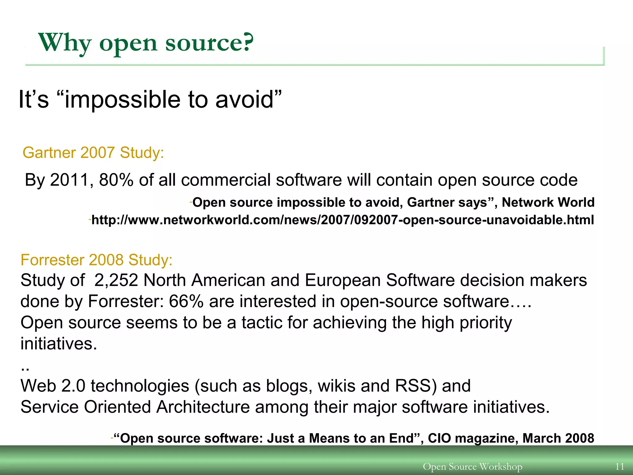 Open Source Workshop 11
Why open source?
-Open source impossible to avoid, Gartner says”, Network World
-http://www.networkworld.com/news/2007/092007-open-source-unavoidable.html
It’s “impossible to avoid”
Gartner 2007 Study:
By 2011, 80% of all commercial software will contain open source code
Forrester 2008 Study:
Study of 2,252 North American and European Software decision makers
done by Forrester: 66% are interested in open-source software….
Open source seems to be a tactic for achieving the high priority
initiatives.
..
Web 2.0 technologies (such as blogs, wikis and RSS) and
Service Oriented Architecture among their major software initiatives.
-“Open source software: Just a Means to an End”, CIO magazine, March 2008
 