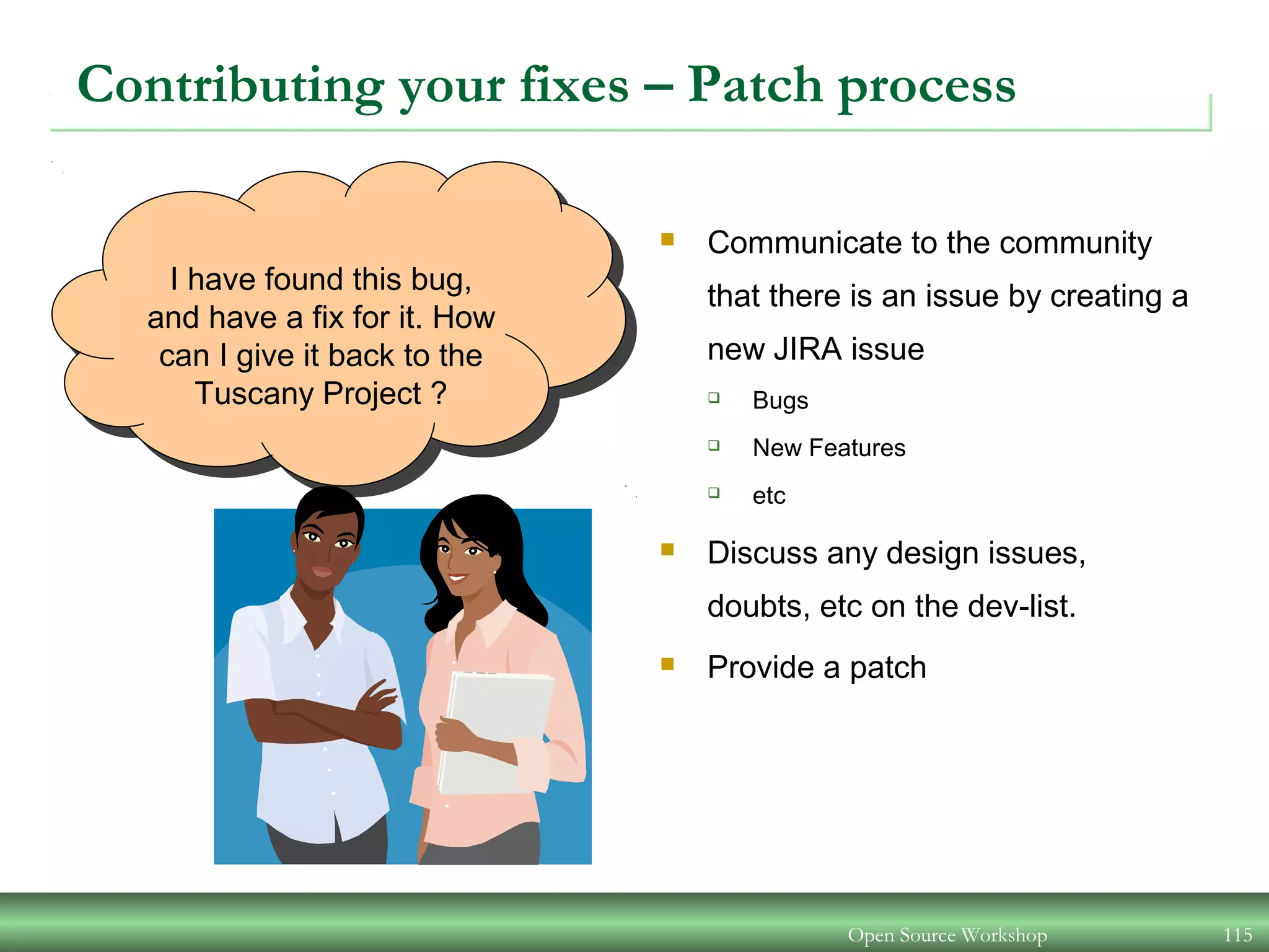 Open Source Workshop 115
I have found this bug,
and have a fix for it. How
can I give it back to the
Tuscany Project ?
Contributing your fixes – Patch process
 Communicate to the community
that there is an issue by creating a
new JIRA issue
 Bugs
 New Features
 etc
 Discuss any design issues,
doubts, etc on the dev-list.
 Provide a patch
 