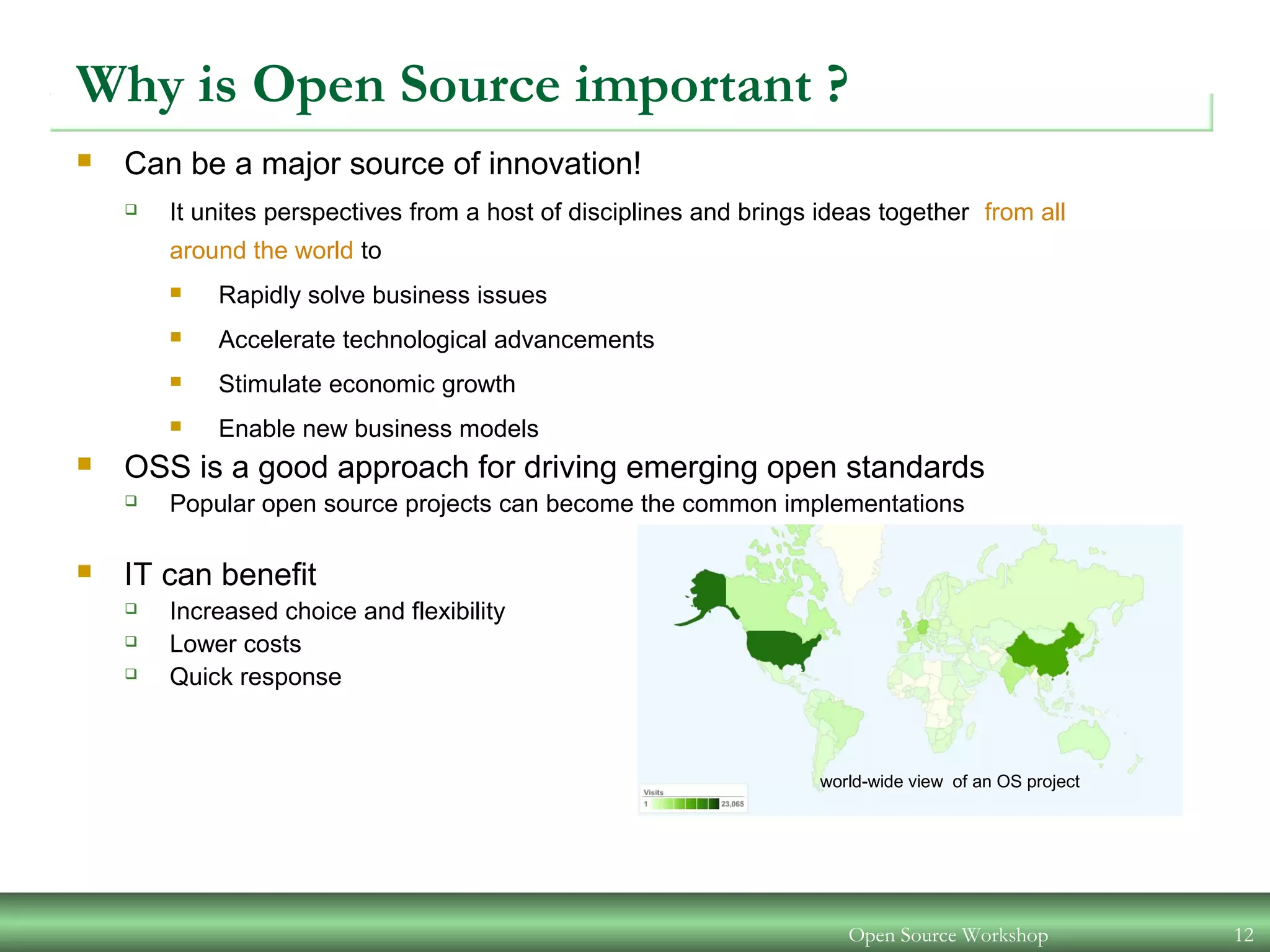 Open Source Workshop 12
Why is Open Source important ?
 Can be a major source of innovation!
 It unites perspectives from a host of disciplines and brings ideas together from all
around the world to
 Rapidly solve business issues
 Accelerate technological advancements
 Stimulate economic growth
 Enable new business models
 OSS is a good approach for driving emerging open standards
 Popular open source projects can become the common implementations
 IT can benefit
 Increased choice and flexibility
 Lower costs
 Quick response
world-wide view of an OS project
 