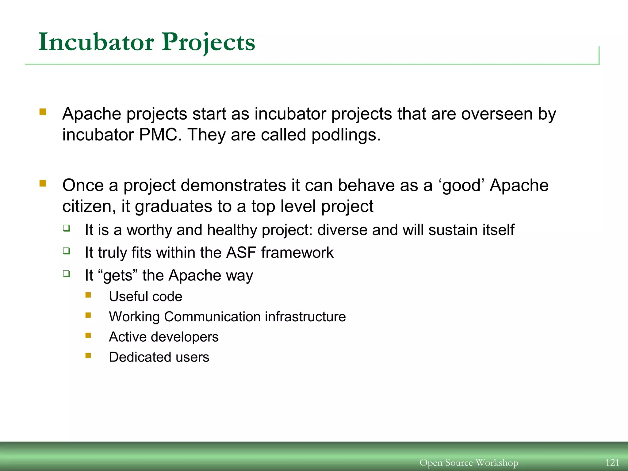 Open Source Workshop 121
Incubator Projects
 Apache projects start as incubator projects that are overseen by
incubator PMC. They are called podlings.
 Once a project demonstrates it can behave as a ‘good’ Apache
citizen, it graduates to a top level project
 It is a worthy and healthy project: diverse and will sustain itself
 It truly fits within the ASF framework
 It “gets” the Apache way
 Useful code
 Working Communication infrastructure
 Active developers
 Dedicated users
 