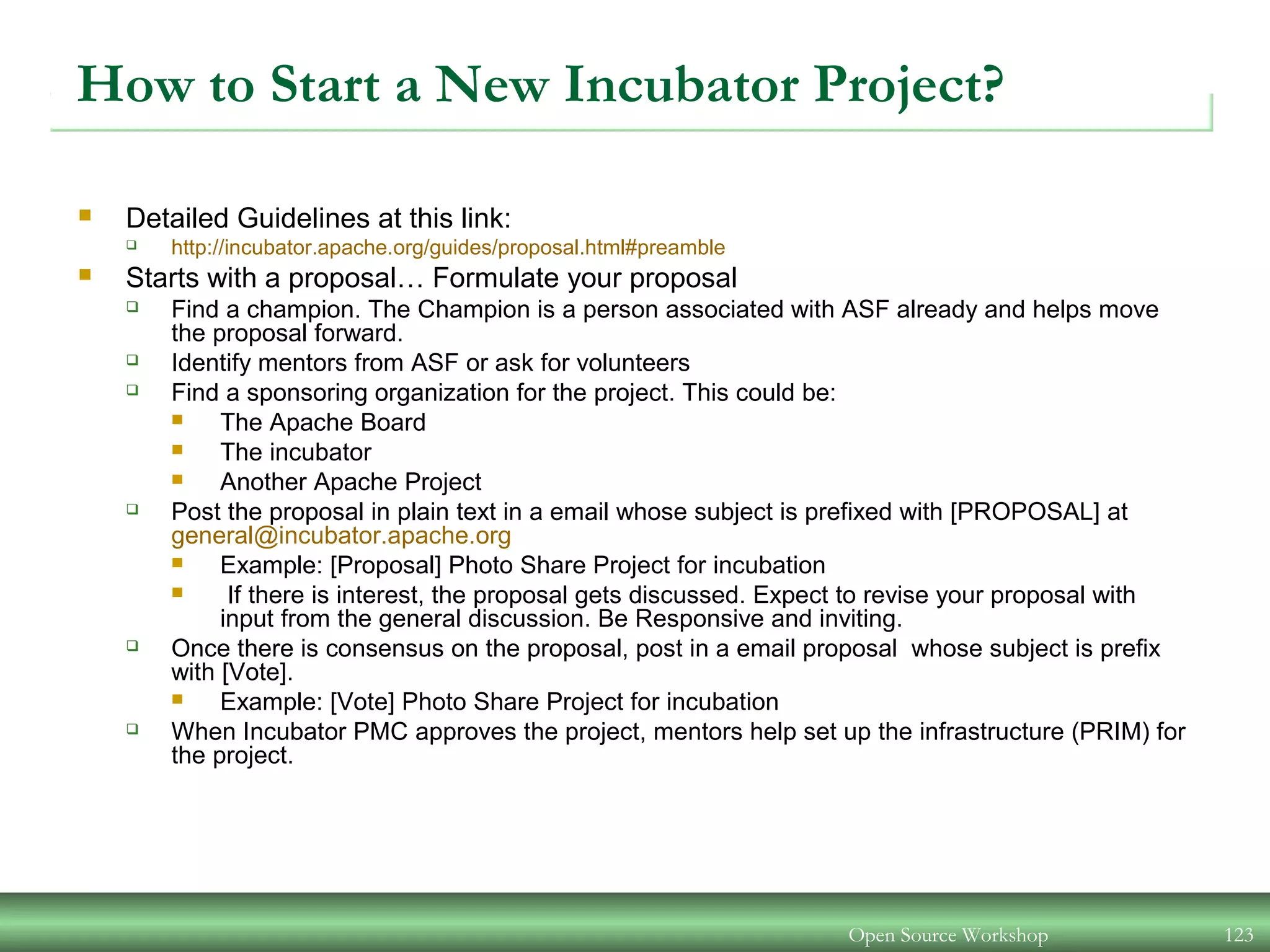 Open Source Workshop 123
How to Start a New Incubator Project?
 Detailed Guidelines at this link:
 http://incubator.apache.org/guides/proposal.html#preamble
 Starts with a proposal… Formulate your proposal
 Find a champion. The Champion is a person associated with ASF already and helps move
the proposal forward.
 Identify mentors from ASF or ask for volunteers
 Find a sponsoring organization for the project. This could be:
 The Apache Board
 The incubator
 Another Apache Project
 Post the proposal in plain text in a email whose subject is prefixed with [PROPOSAL] at
general@incubator.apache.org
 Example: [Proposal] Photo Share Project for incubation
 If there is interest, the proposal gets discussed. Expect to revise your proposal with
input from the general discussion. Be Responsive and inviting.
 Once there is consensus on the proposal, post in a email proposal whose subject is prefix
with [Vote].
 Example: [Vote] Photo Share Project for incubation
 When Incubator PMC approves the project, mentors help set up the infrastructure (PRIM) for
the project.
 