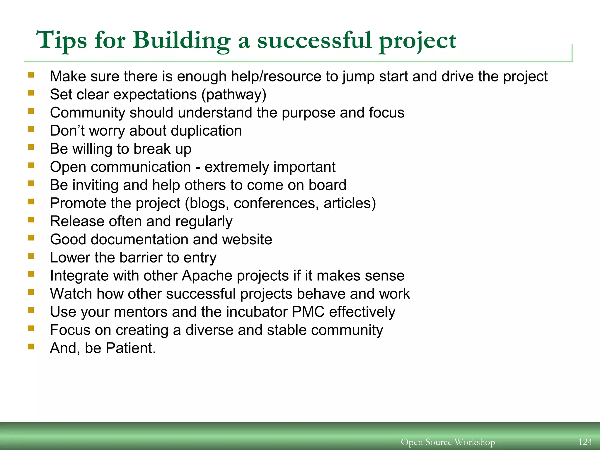 Open Source Workshop 124
Tips for Building a successful project
 Make sure there is enough help/resource to jump start and drive the project
 Set clear expectations (pathway)
 Community should understand the purpose and focus
 Don’t worry about duplication
 Be willing to break up
 Open communication - extremely important
 Be inviting and help others to come on board
 Promote the project (blogs, conferences, articles)
 Release often and regularly
 Good documentation and website
 Lower the barrier to entry
 Integrate with other Apache projects if it makes sense
 Watch how other successful projects behave and work
 Use your mentors and the incubator PMC effectively
 Focus on creating a diverse and stable community
 And, be Patient.
 
