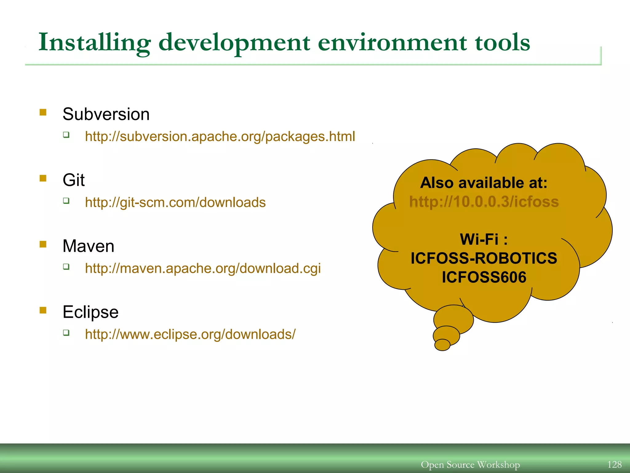 Installing development environment tools
 Subversion
 http://subversion.apache.org/packages.html
 Git
 http://git-scm.com/downloads
 Maven
 http://maven.apache.org/download.cgi
 Eclipse
 http://www.eclipse.org/downloads/
Open Source Workshop 128
Also available at:
http://10.0.0.3/icfoss
Wi-Fi :
ICFOSS-ROBOTICS
ICFOSS606
 
