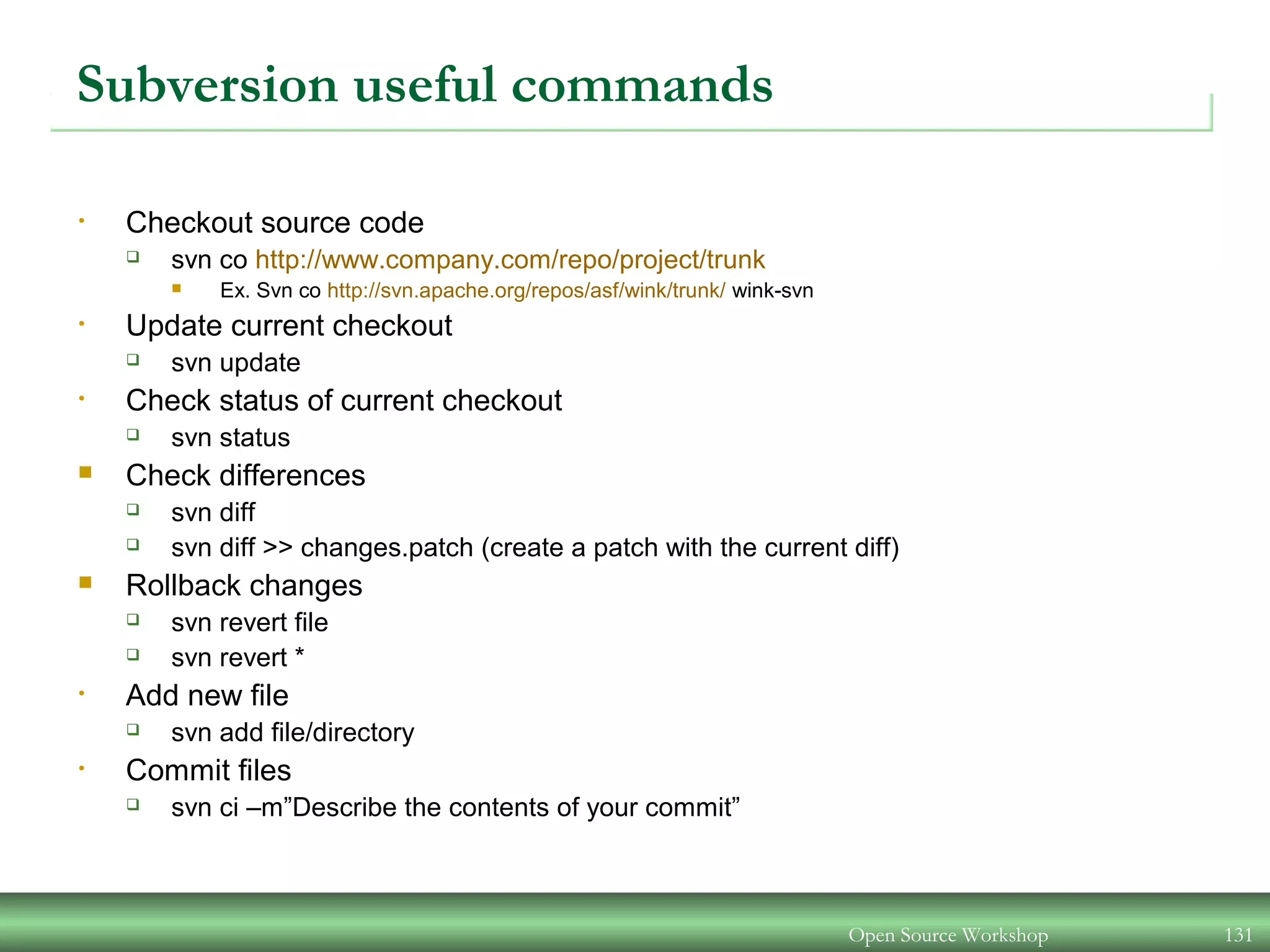 Subversion useful commands
• Checkout source code
 svn co http://www.company.com/repo/project/trunk
 Ex. Svn co http://svn.apache.org/repos/asf/wink/trunk/ wink-svn
• Update current checkout
 svn update
• Check status of current checkout
 svn status
 Check differences
 svn diff
 svn diff >> changes.patch (create a patch with the current diff)
 Rollback changes
 svn revert file
 svn revert *
• Add new file
 svn add file/directory
• Commit files
 svn ci –m”Describe the contents of your commit”
Open Source Workshop 131
 