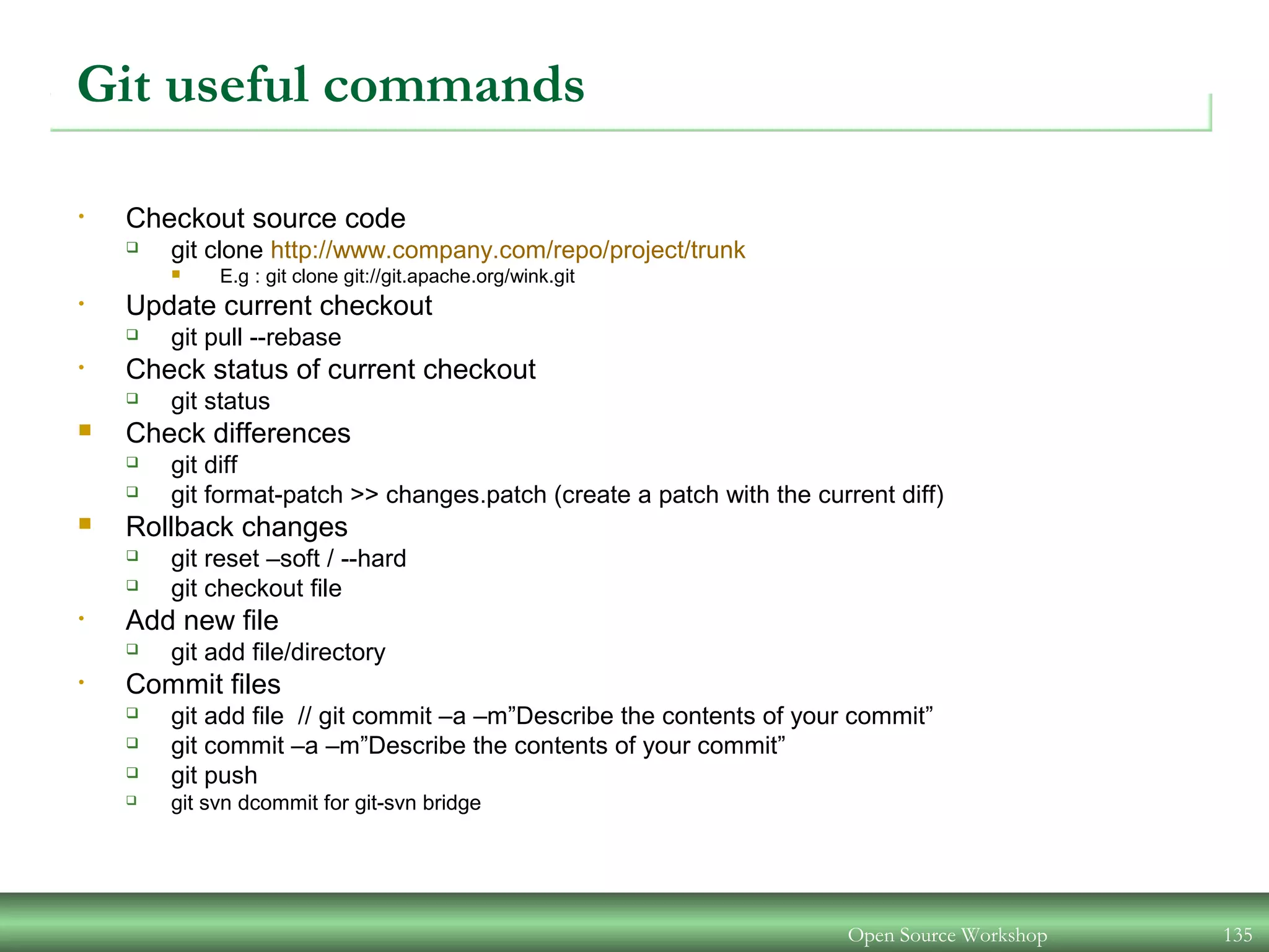Git useful commands
• Checkout source code
 git clone http://www.company.com/repo/project/trunk
 E.g : git clone git://git.apache.org/wink.git
• Update current checkout
 git pull --rebase
• Check status of current checkout
 git status
 Check differences
 git diff
 git format-patch >> changes.patch (create a patch with the current diff)
 Rollback changes
 git reset –soft / --hard
 git checkout file
• Add new file
 git add file/directory
• Commit files
 git add file // git commit –a –m”Describe the contents of your commit”
 git commit –a –m”Describe the contents of your commit”
 git push
 git svn dcommit for git-svn bridge
Open Source Workshop 135
 