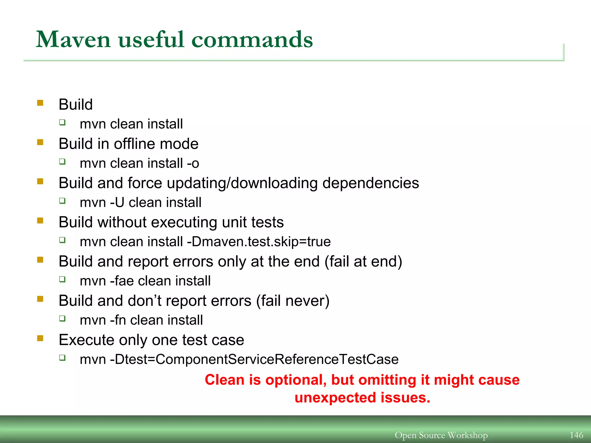 Maven useful commands
 Build
 mvn clean install
 Build in offline mode
 mvn clean install -o
 Build and force updating/downloading dependencies
 mvn -U clean install
 Build without executing unit tests
 mvn clean install -Dmaven.test.skip=true
 Build and report errors only at the end (fail at end)
 mvn -fae clean install
 Build and don’t report errors (fail never)
 mvn -fn clean install
 Execute only one test case
 mvn -Dtest=ComponentServiceReferenceTestCase
Clean is optional, but omitting it might cause
unexpected issues.
Open Source Workshop 146
 