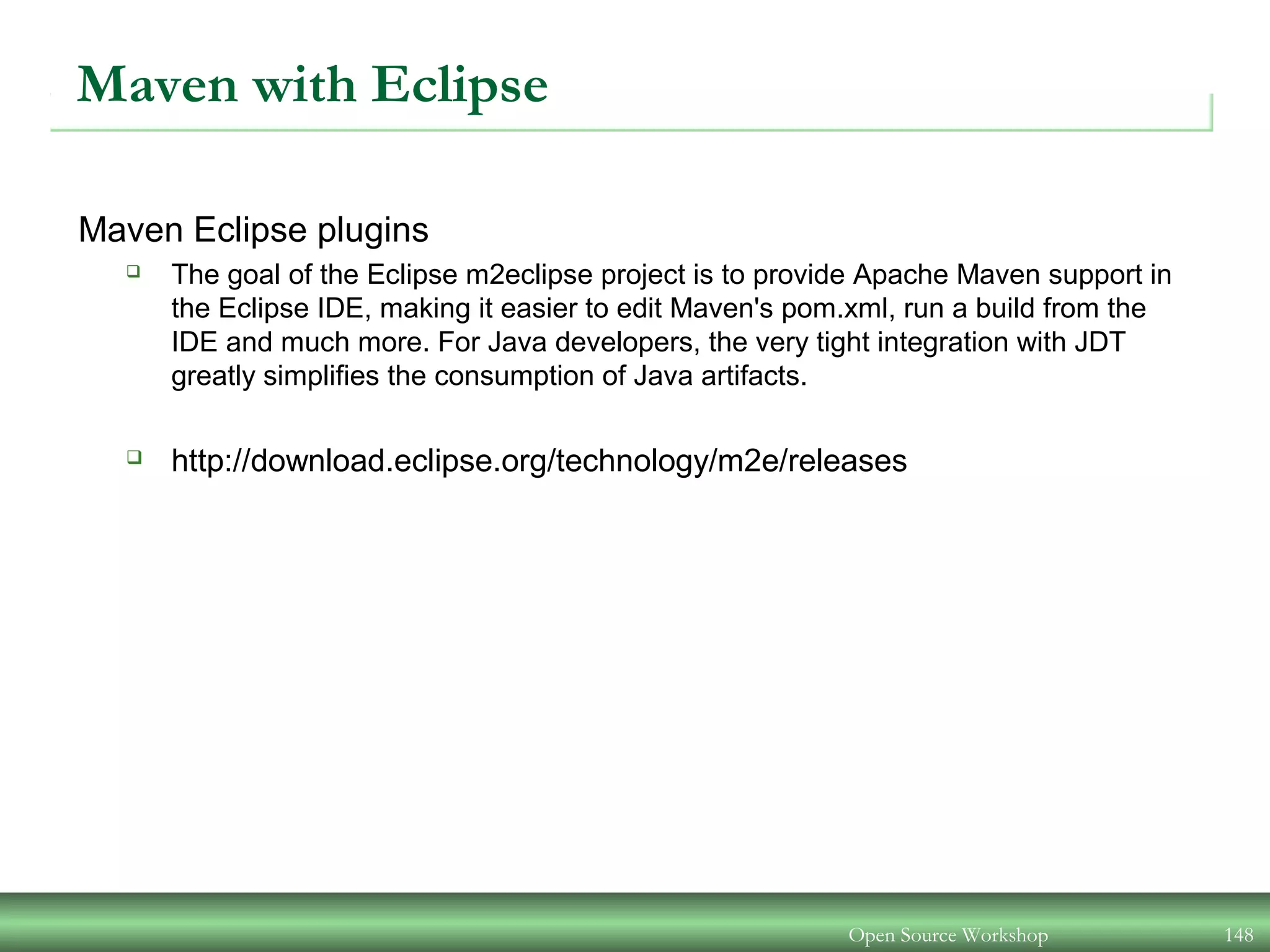 Maven with Eclipse
Maven Eclipse plugins
 The goal of the Eclipse m2eclipse project is to provide Apache Maven support in
the Eclipse IDE, making it easier to edit Maven's pom.xml, run a build from the
IDE and much more. For Java developers, the very tight integration with JDT
greatly simplifies the consumption of Java artifacts.
 http://download.eclipse.org/technology/m2e/releases
Open Source Workshop 148
 