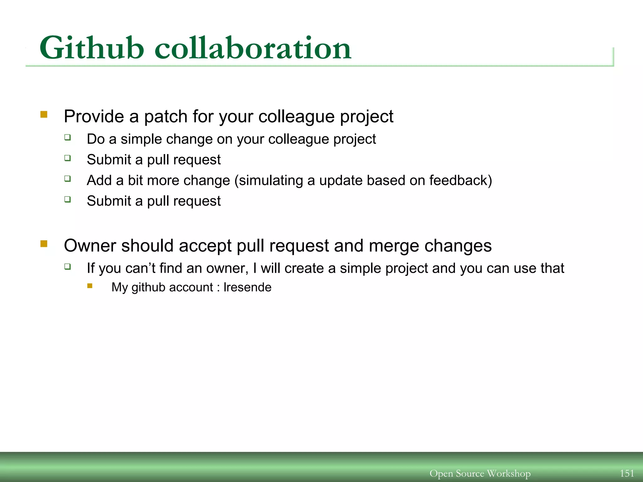 Github collaboration
 Provide a patch for your colleague project
 Do a simple change on your colleague project
 Submit a pull request
 Add a bit more change (simulating a update based on feedback)
 Submit a pull request
 Owner should accept pull request and merge changes
 If you can’t find an owner, I will create a simple project and you can use that
 My github account : lresende
Open Source Workshop 151
 