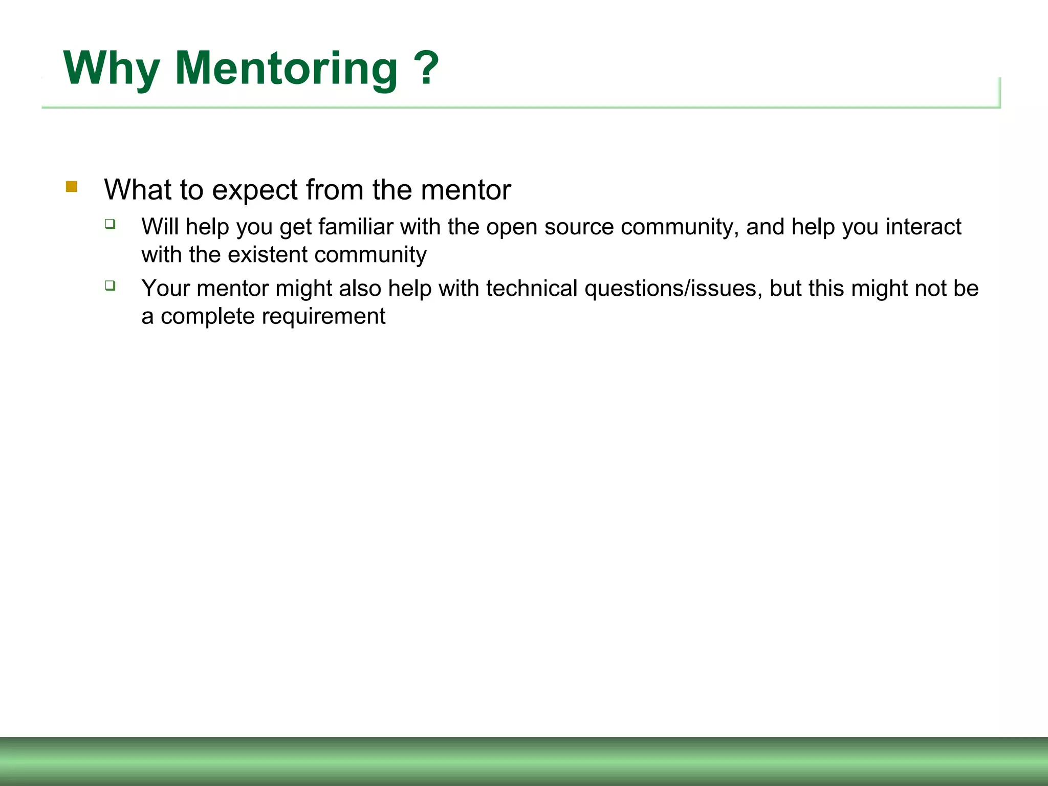 Why Mentoring ?
 What to expect from the mentor
 Will help you get familiar with the open source community, and help you interact
with the existent community
 Your mentor might also help with technical questions/issues, but this might not be
a complete requirement
 