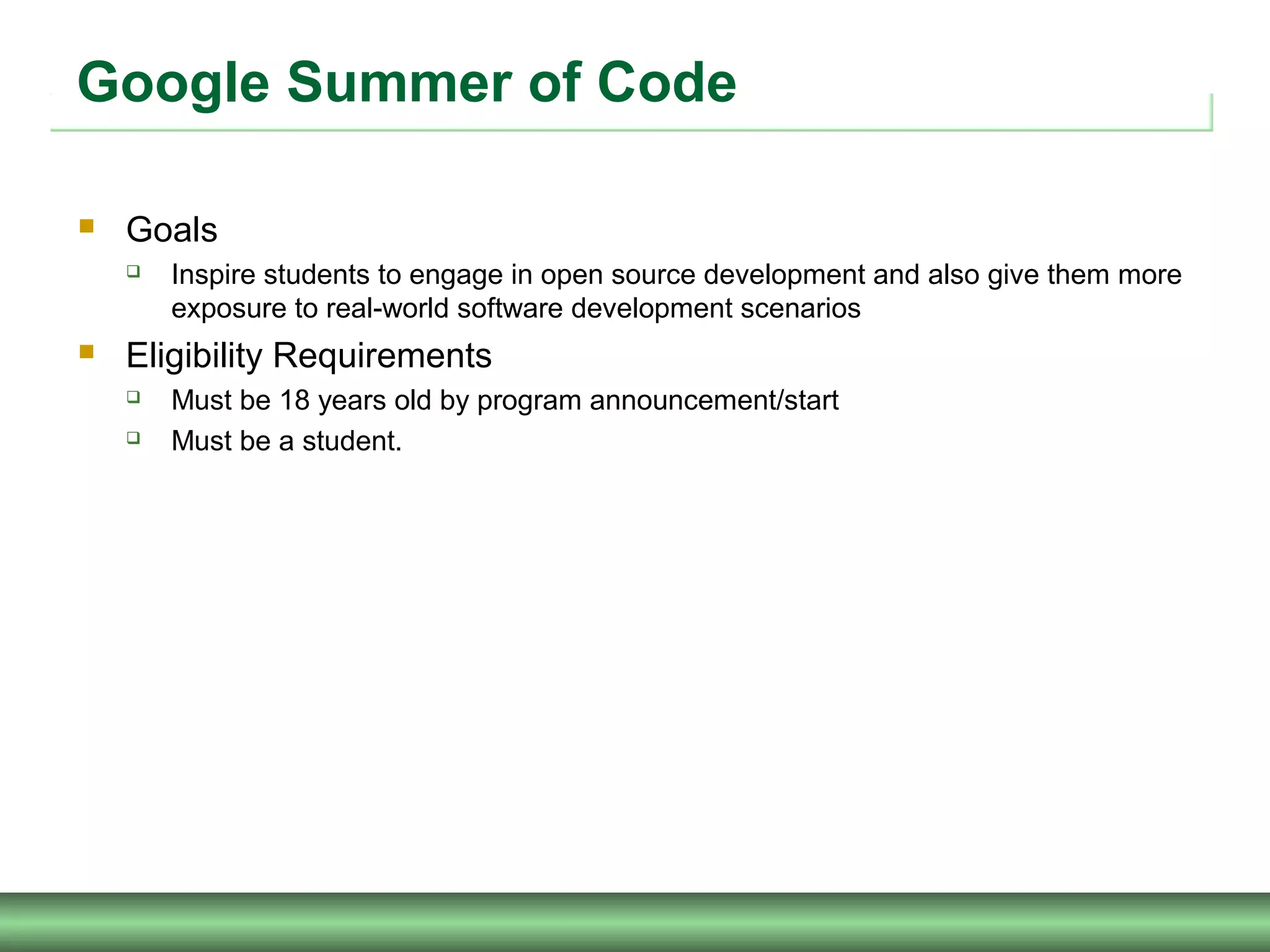 Google Summer of Code
 Goals
 Inspire students to engage in open source development and also give them more
exposure to real-world software development scenarios
 Eligibility Requirements
 Must be 18 years old by program announcement/start
 Must be a student.
 