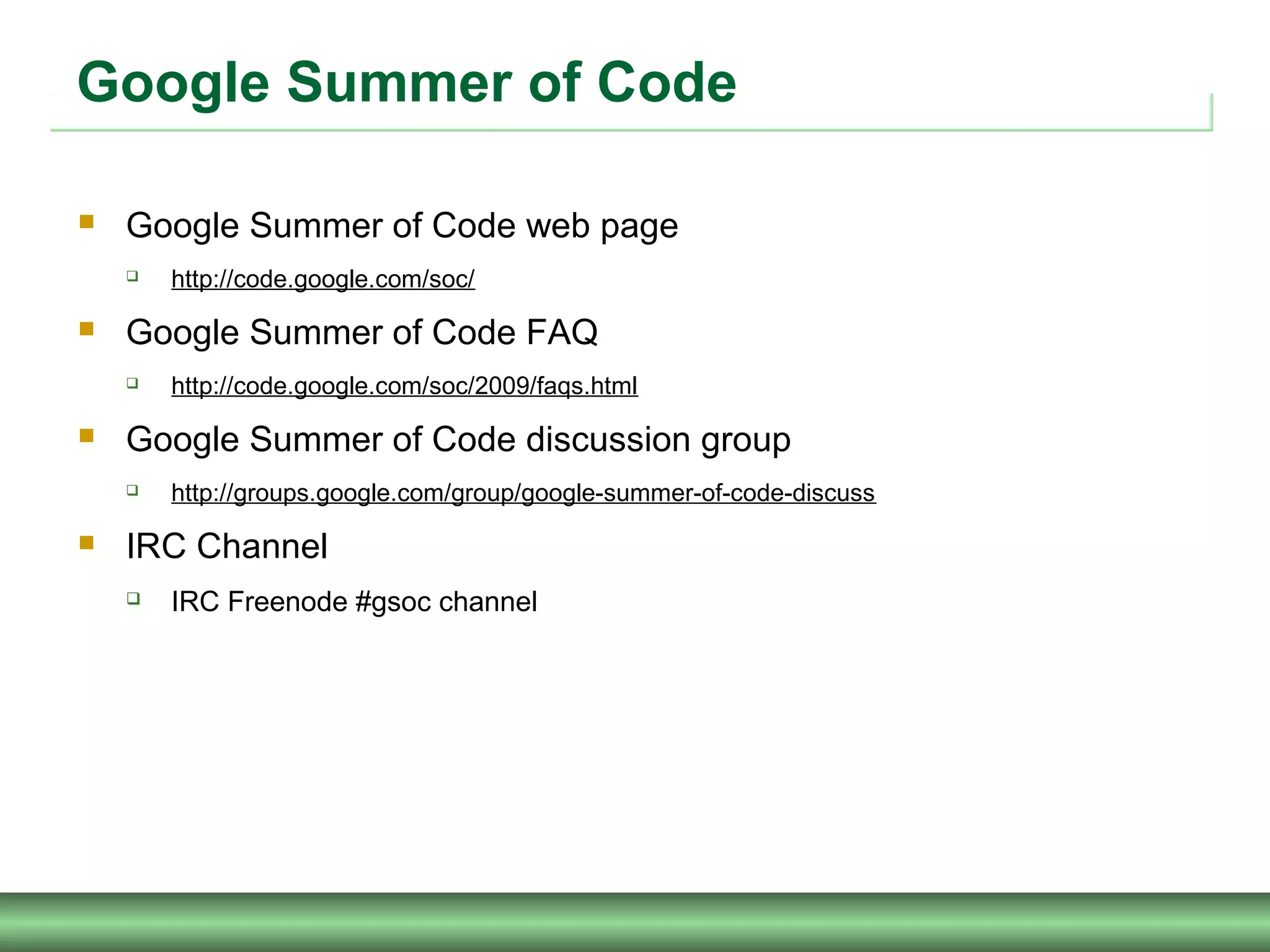 Google Summer of Code
 Google Summer of Code web page
 http://code.google.com/soc/
 Google Summer of Code FAQ
 http://code.google.com/soc/2009/faqs.html
 Google Summer of Code discussion group
 http://groups.google.com/group/google-summer-of-code-discuss
 IRC Channel
 IRC Freenode #gsoc channel
 
