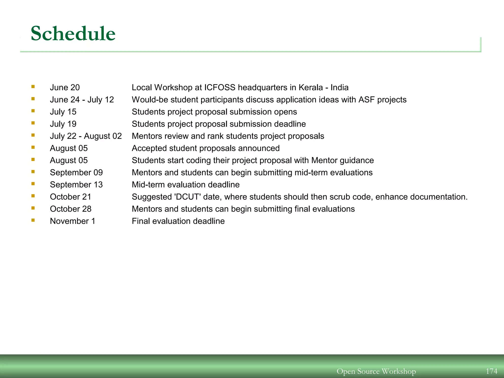 Schedule
 June 20 Local Workshop at ICFOSS headquarters in Kerala - India
 June 24 - July 12 Would-be student participants discuss application ideas with ASF projects
 July 15 Students project proposal submission opens
 July 19 Students project proposal submission deadline
 July 22 - August 02 Mentors review and rank students project proposals
 August 05 Accepted student proposals announced
 August 05 Students start coding their project proposal with Mentor guidance
 September 09 Mentors and students can begin submitting mid-term evaluations
 September 13 Mid-term evaluation deadline
 October 21 Suggested 'DCUT' date, where students should then scrub code, enhance documentation.
 October 28 Mentors and students can begin submitting final evaluations
 November 1 Final evaluation deadline
Open Source Workshop 174
 