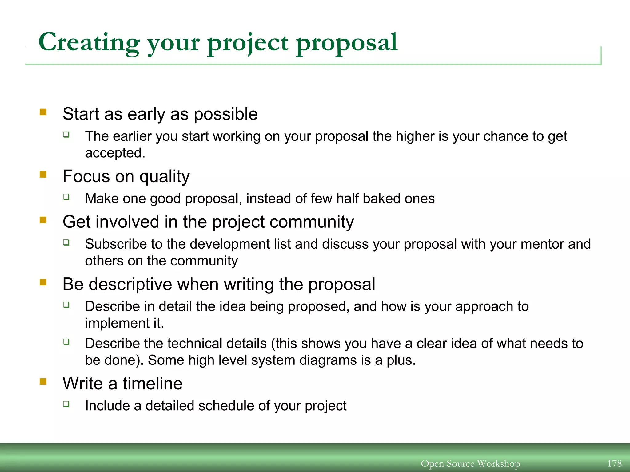 Creating your project proposal
 Start as early as possible
 The earlier you start working on your proposal the higher is your chance to get
accepted.
 Focus on quality
 Make one good proposal, instead of few half baked ones
 Get involved in the project community
 Subscribe to the development list and discuss your proposal with your mentor and
others on the community
 Be descriptive when writing the proposal
 Describe in detail the idea being proposed, and how is your approach to
implement it.
 Describe the technical details (this shows you have a clear idea of what needs to
be done). Some high level system diagrams is a plus.
 Write a timeline
 Include a detailed schedule of your project
Open Source Workshop 178
 