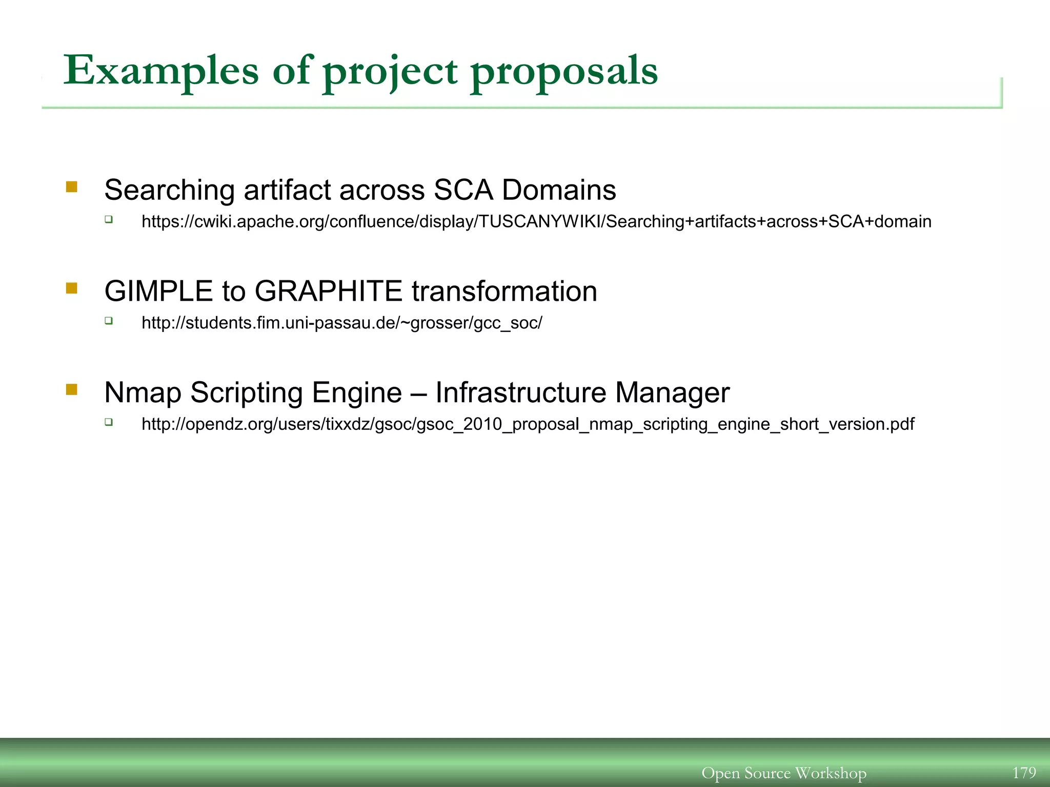 Examples of project proposals
 Searching artifact across SCA Domains
 https://cwiki.apache.org/confluence/display/TUSCANYWIKI/Searching+artifacts+across+SCA+domain
 GIMPLE to GRAPHITE transformation
 http://students.fim.uni-passau.de/~grosser/gcc_soc/
 Nmap Scripting Engine – Infrastructure Manager
 http://opendz.org/users/tixxdz/gsoc/gsoc_2010_proposal_nmap_scripting_engine_short_version.pdf
Open Source Workshop 179
 