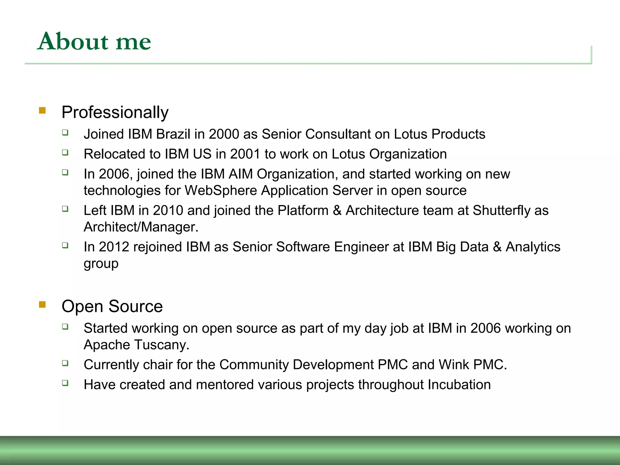 About me
 Professionally
 Joined IBM Brazil in 2000 as Senior Consultant on Lotus Products
 Relocated to IBM US in 2001 to work on Lotus Organization
 In 2006, joined the IBM AIM Organization, and started working on new
technologies for WebSphere Application Server in open source
 Left IBM in 2010 and joined the Platform & Architecture team at Shutterfly as
Architect/Manager.
 In 2012 rejoined IBM as Senior Software Engineer at IBM Big Data & Analytics
group
 Open Source
 Started working on open source as part of my day job at IBM in 2006 working on
Apache Tuscany.
 Currently chair for the Community Development PMC and Wink PMC.
 Have created and mentored various projects throughout Incubation
 
