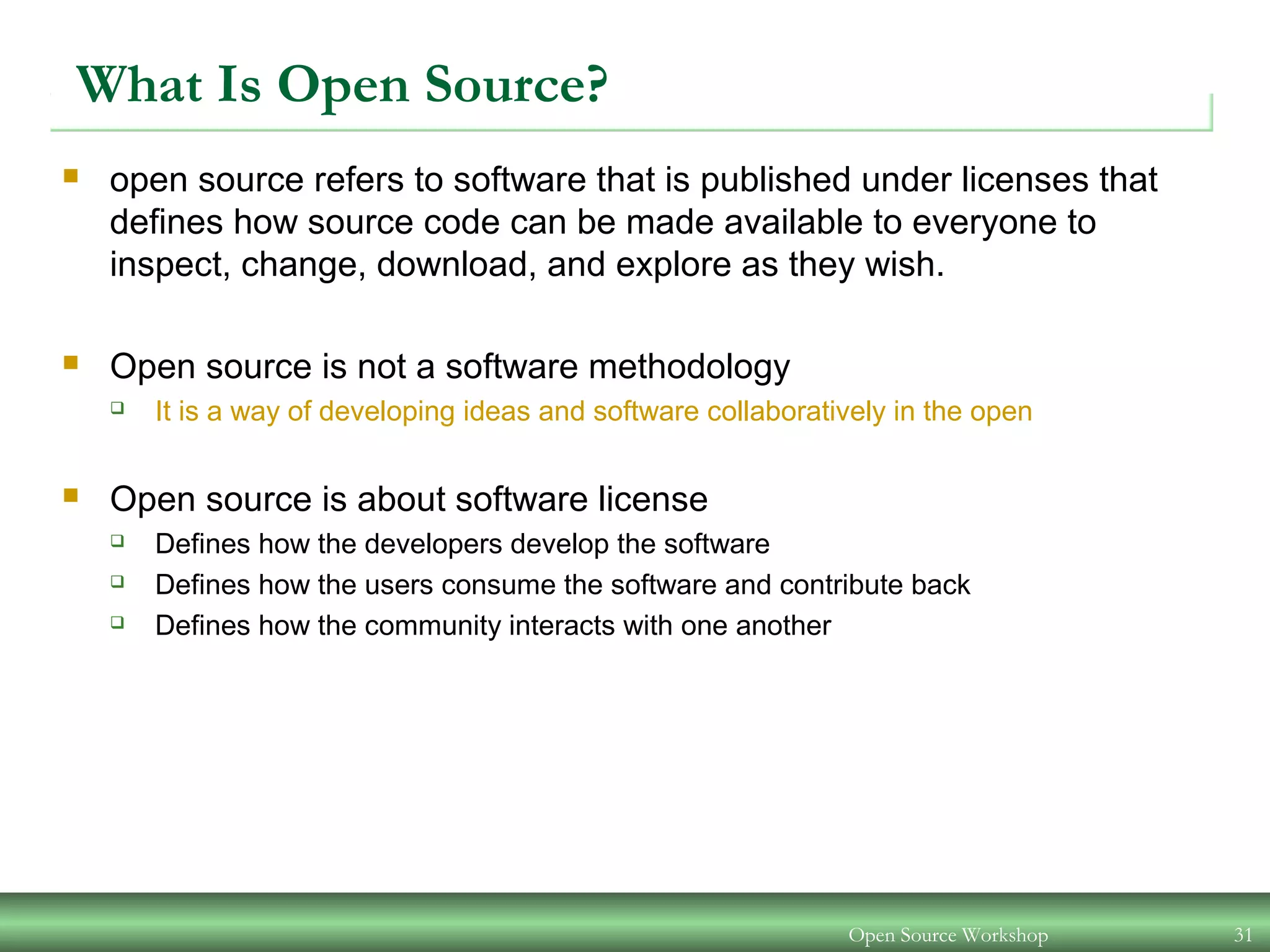Open Source Workshop 31
What Is Open Source?
 open source refers to software that is published under licenses that
defines how source code can be made available to everyone to
inspect, change, download, and explore as they wish.
 Open source is not a software methodology
 It is a way of developing ideas and software collaboratively in the open
 Open source is about software license
 Defines how the developers develop the software
 Defines how the users consume the software and contribute back
 Defines how the community interacts with one another
 