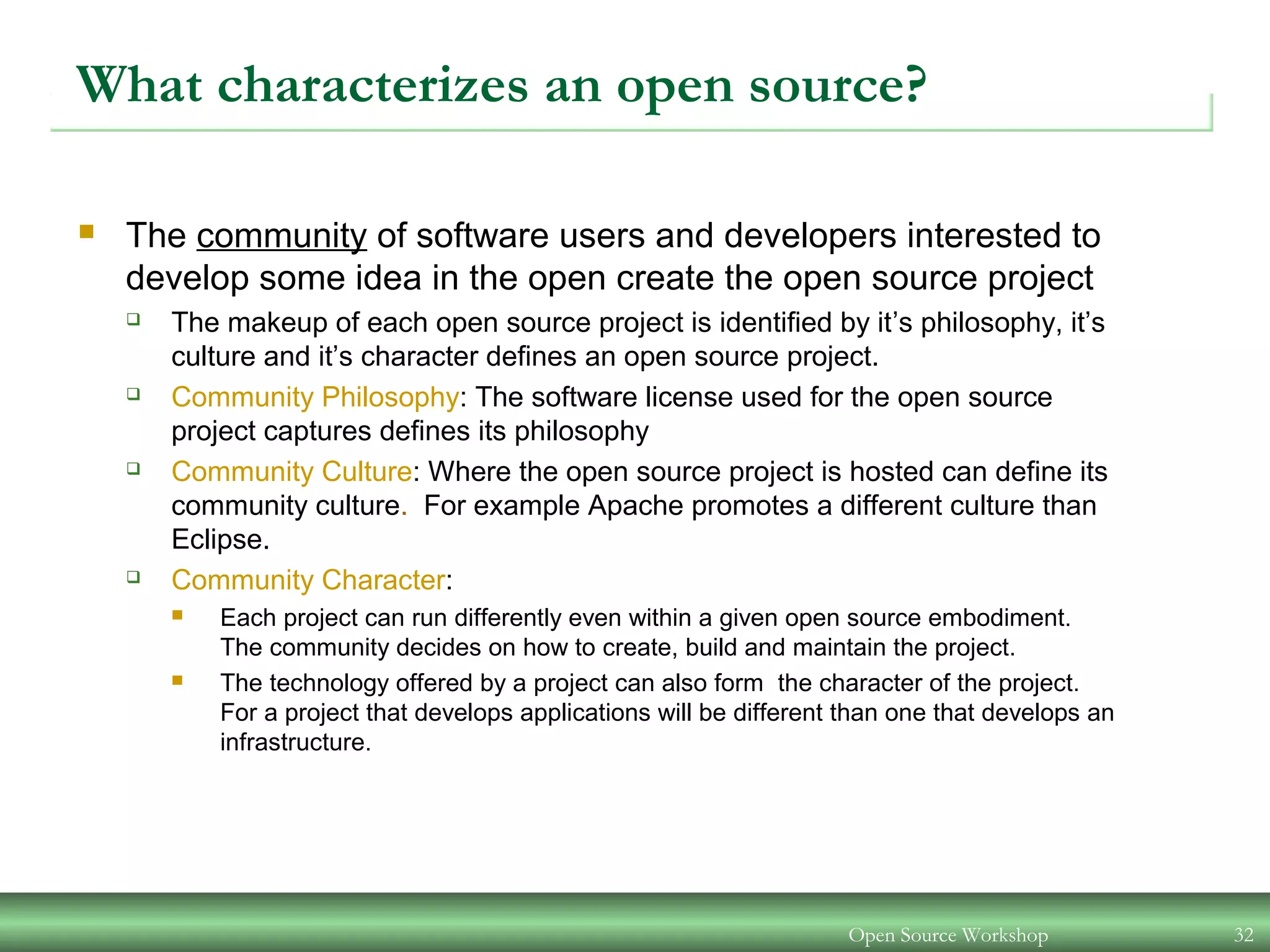 Open Source Workshop 32
What characterizes an open source?
 The community of software users and developers interested to
develop some idea in the open create the open source project
 The makeup of each open source project is identified by it’s philosophy, it’s
culture and it’s character defines an open source project.
 Community Philosophy: The software license used for the open source
project captures defines its philosophy
 Community Culture: Where the open source project is hosted can define its
community culture. For example Apache promotes a different culture than
Eclipse.
 Community Character:
 Each project can run differently even within a given open source embodiment.
The community decides on how to create, build and maintain the project.
 The technology offered by a project can also form the character of the project.
For a project that develops applications will be different than one that develops an
infrastructure.
 