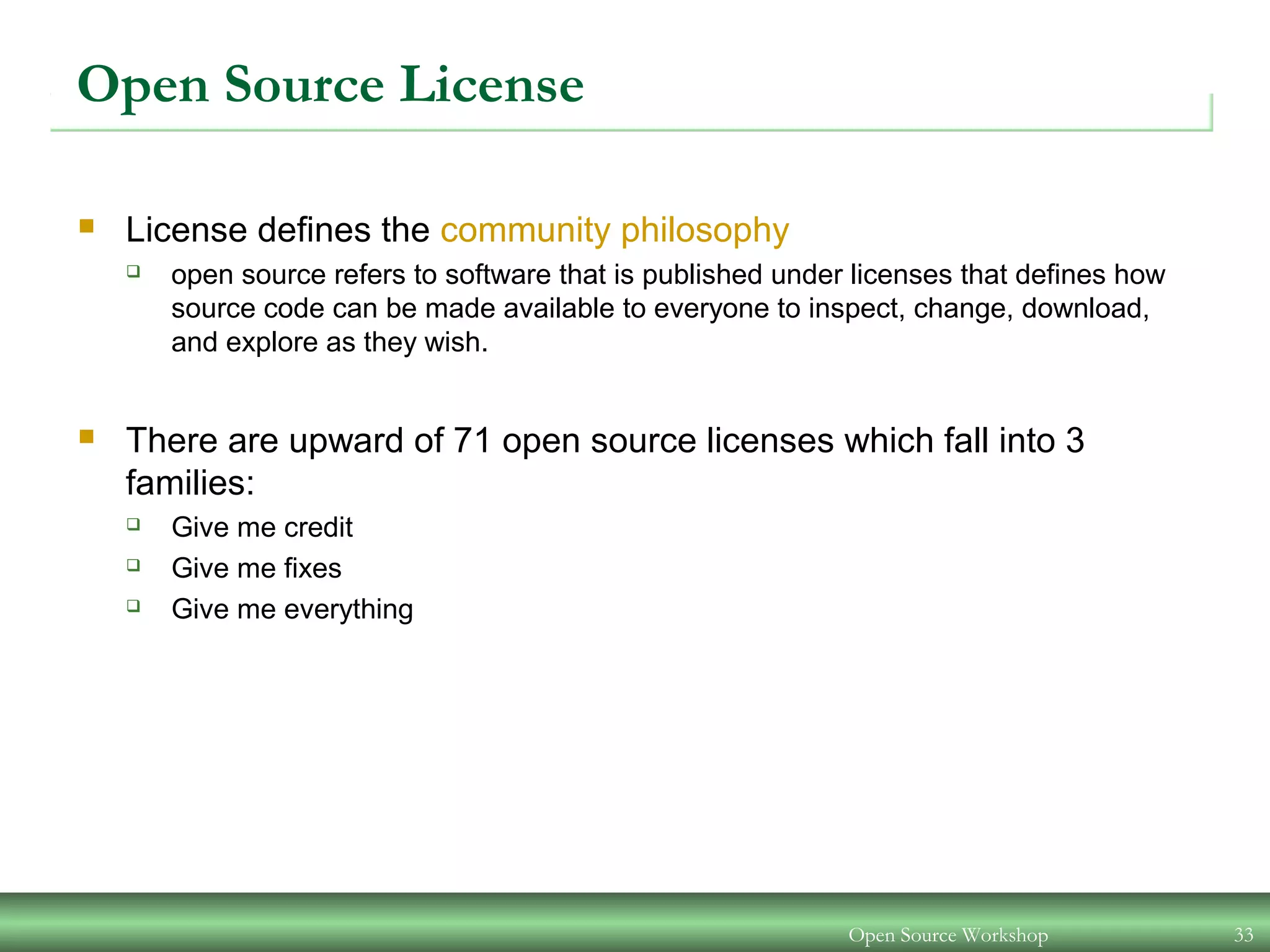 Open Source Workshop 33
Open Source License
 License defines the community philosophy
 open source refers to software that is published under licenses that defines how
source code can be made available to everyone to inspect, change, download,
and explore as they wish.
 There are upward of 71 open source licenses which fall into 3
families:
 Give me credit
 Give me fixes
 Give me everything
 