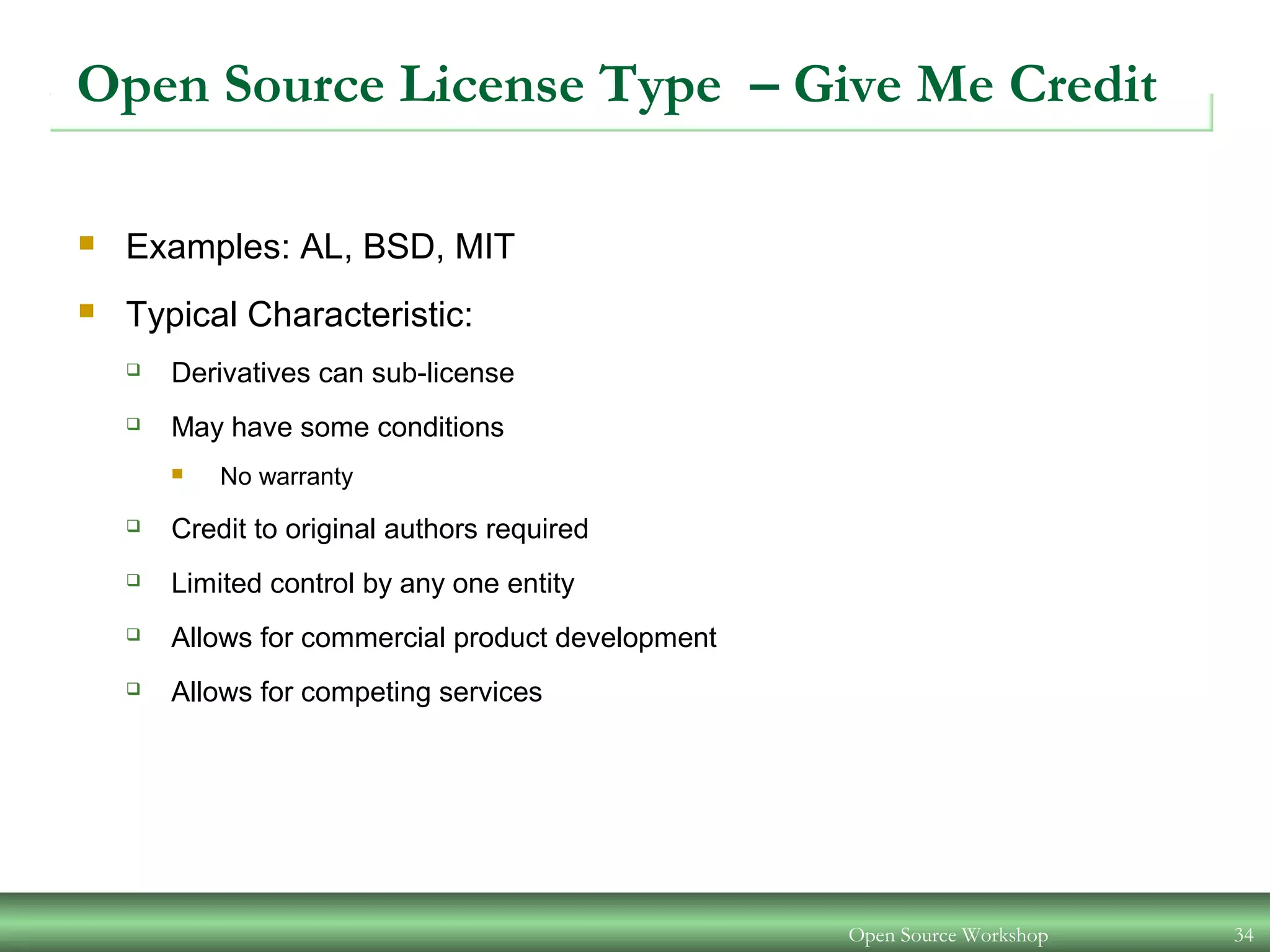 Open Source Workshop 34
Open Source License Type – Give Me Credit
 Examples: AL, BSD, MIT
 Typical Characteristic:
 Derivatives can sub-license
 May have some conditions
 No warranty
 Credit to original authors required
 Limited control by any one entity
 Allows for commercial product development
 Allows for competing services
 