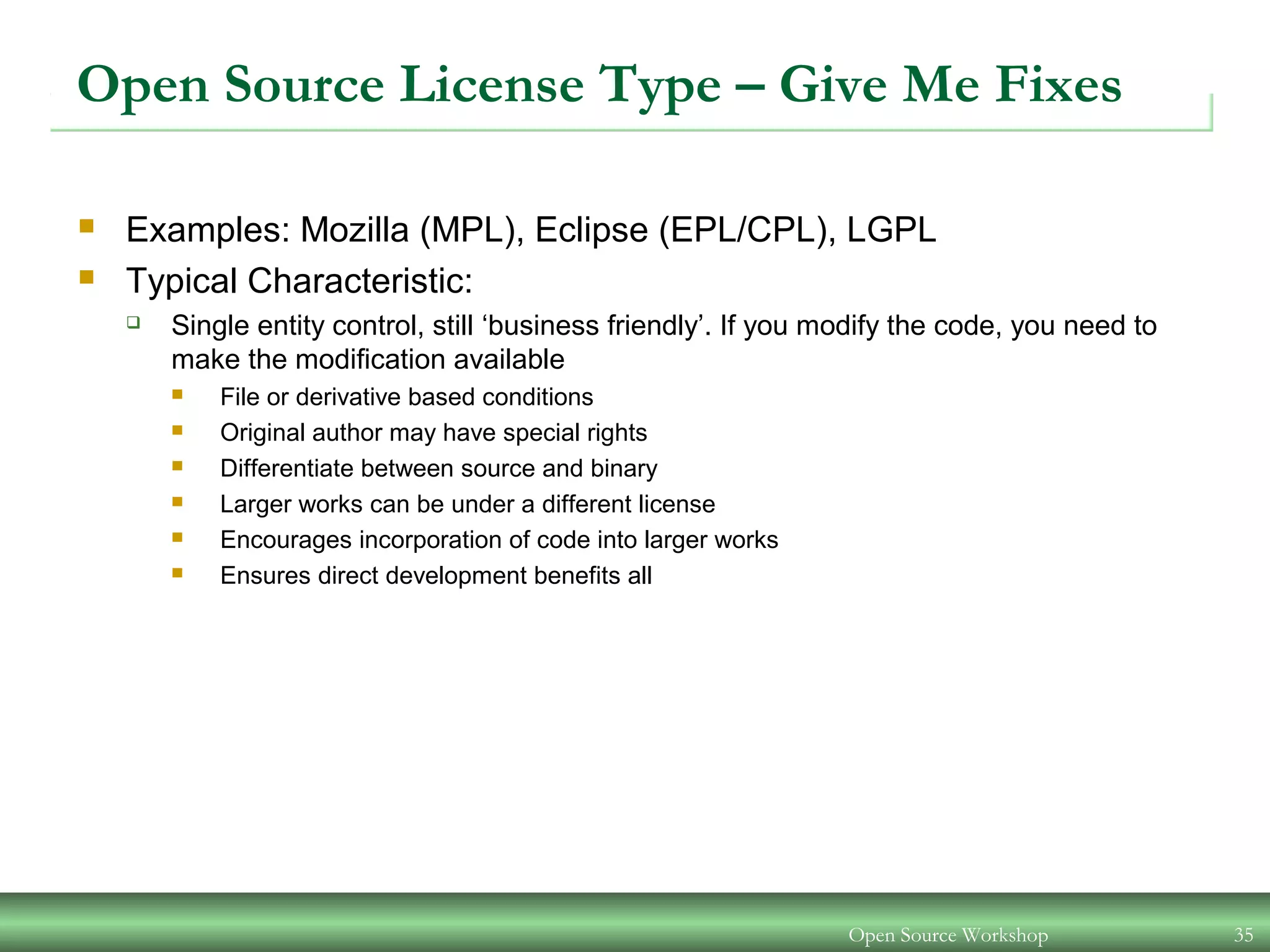 Open Source Workshop 35
Open Source License Type – Give Me Fixes
 Examples: Mozilla (MPL), Eclipse (EPL/CPL), LGPL
 Typical Characteristic:
 Single entity control, still ‘business friendly’. If you modify the code, you need to
make the modification available
 File or derivative based conditions
 Original author may have special rights
 Differentiate between source and binary
 Larger works can be under a different license
 Encourages incorporation of code into larger works
 Ensures direct development benefits all
 
