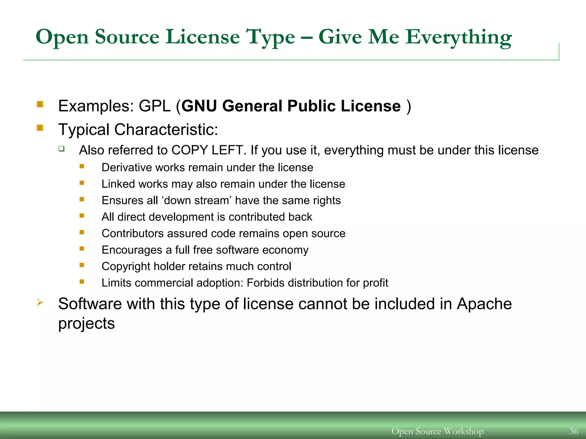 Open Source Workshop 36
Open Source License Type – Give Me Everything
 Examples: GPL (GNU General Public License )
 Typical Characteristic:
 Also referred to COPY LEFT. If you use it, everything must be under this license
 Derivative works remain under the license
 Linked works may also remain under the license
 Ensures all ‘down stream’ have the same rights
 All direct development is contributed back
 Contributors assured code remains open source
 Encourages a full free software economy
 Copyright holder retains much control
 Limits commercial adoption: Forbids distribution for profit
 Software with this type of license cannot be included in Apache
projects
 