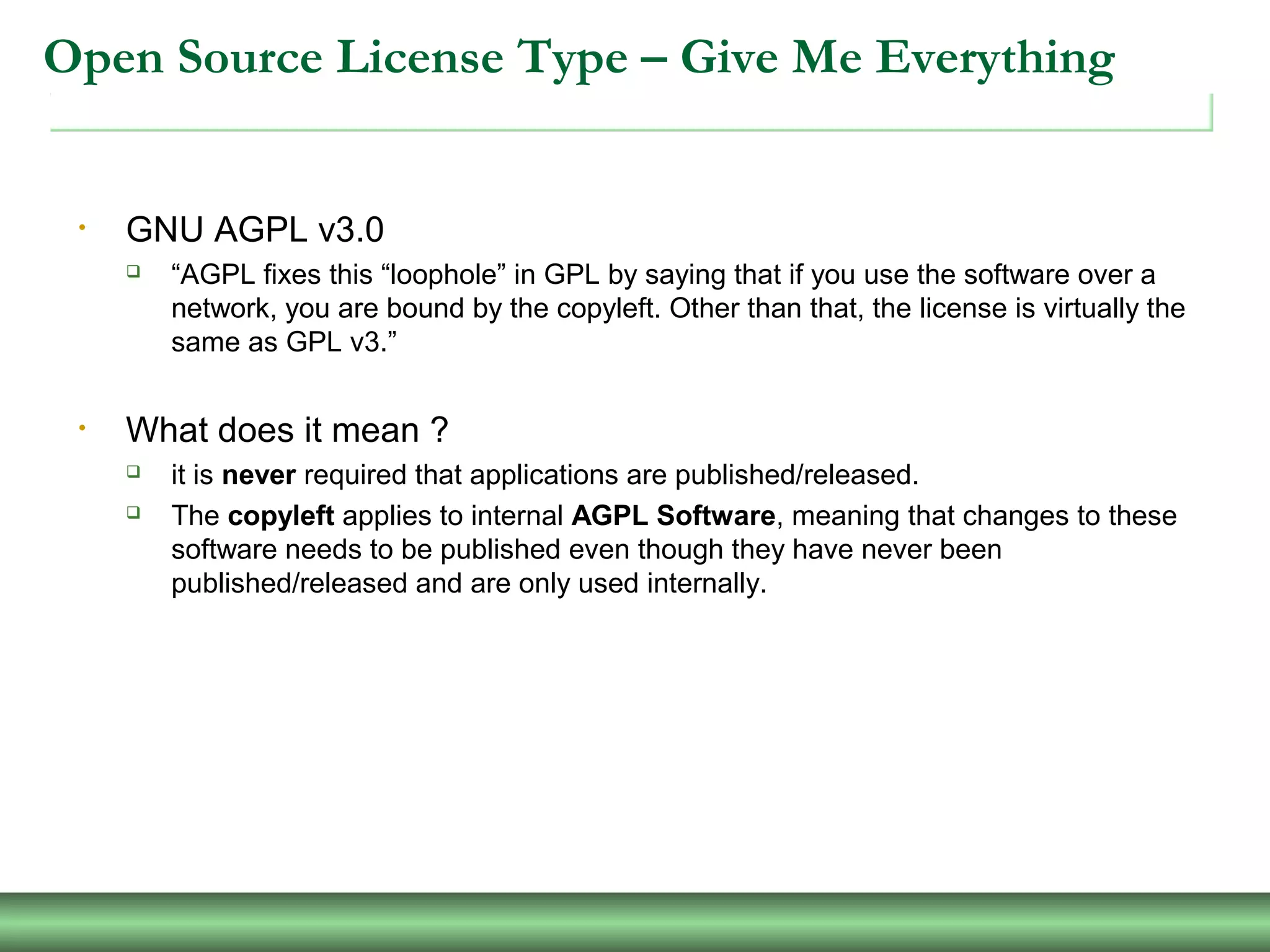 Open Source License Type – Give Me Everything
• GNU AGPL v3.0
 “AGPL fixes this “loophole” in GPL by saying that if you use the software over a
network, you are bound by the copyleft. Other than that, the license is virtually the
same as GPL v3.”
• What does it mean ?
 it is never required that applications are published/released.
 The copyleft applies to internal AGPL Software, meaning that changes to these
software needs to be published even though they have never been
published/released and are only used internally.
 