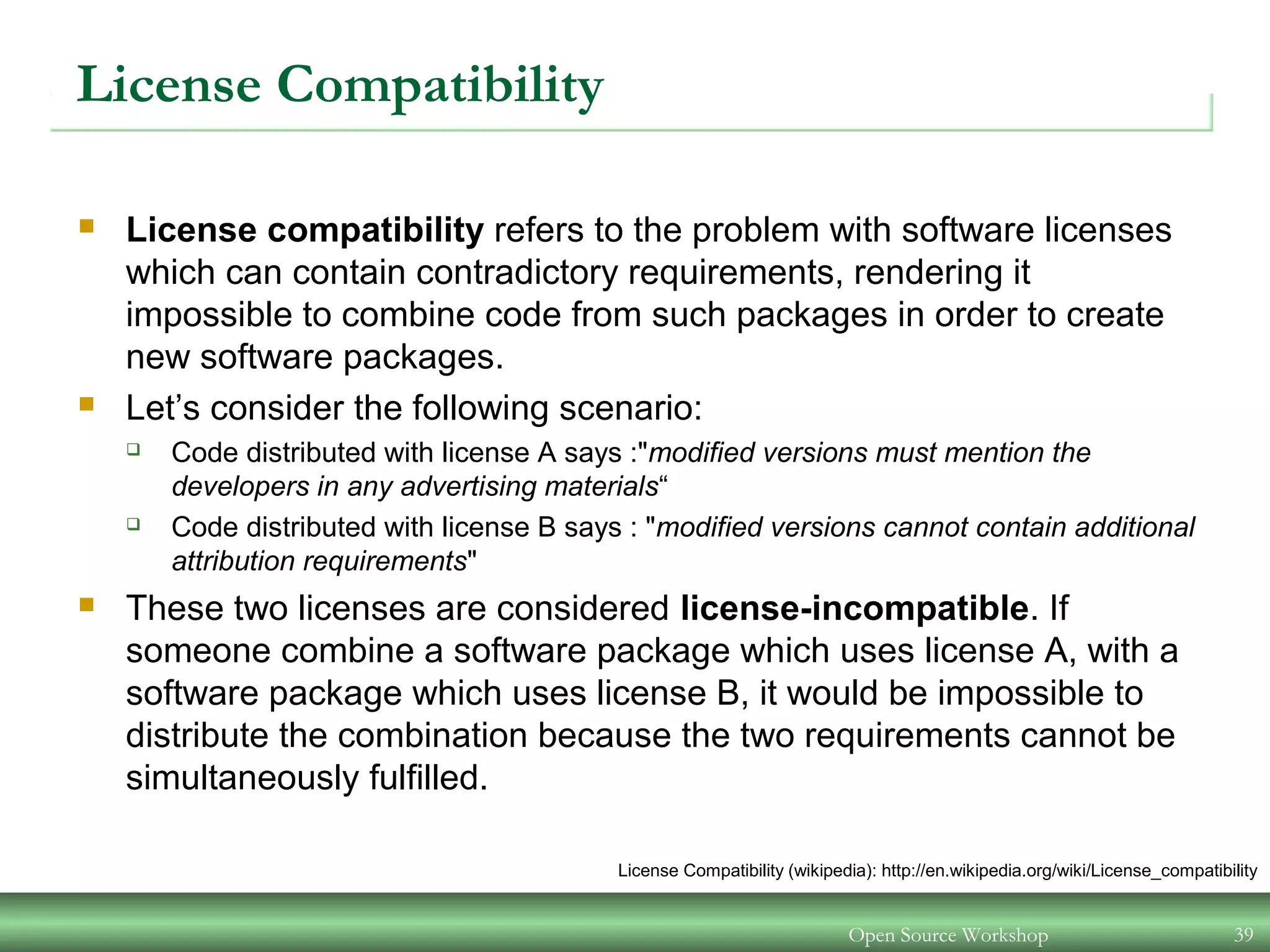 Open Source Workshop 39
License Compatibility
 License compatibility refers to the problem with software licenses
which can contain contradictory requirements, rendering it
impossible to combine code from such packages in order to create
new software packages.
 Let’s consider the following scenario:
 Code distributed with license A says :"modified versions must mention the
developers in any advertising materials“
 Code distributed with license B says : "modified versions cannot contain additional
attribution requirements"
 These two licenses are considered license-incompatible. If
someone combine a software package which uses license A, with a
software package which uses license B, it would be impossible to
distribute the combination because the two requirements cannot be
simultaneously fulfilled.
License Compatibility (wikipedia): http://en.wikipedia.org/wiki/License_compatibility
 