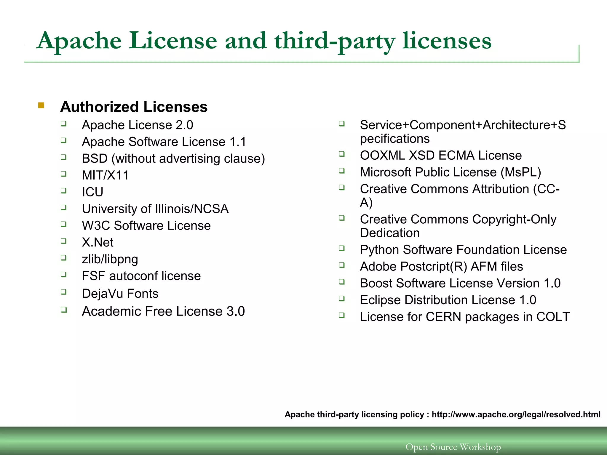Apache License and third-party licenses
 Authorized Licenses
 Apache License 2.0
 Apache Software License 1.1
 BSD (without advertising clause)
 MIT/X11
 ICU
 University of Illinois/NCSA
 W3C Software License
 X.Net
 zlib/libpng
 FSF autoconf license
 DejaVu Fonts
 Academic Free License 3.0
 Service+Component+Architecture+S
pecifications
 OOXML XSD ECMA License
 Microsoft Public License (MsPL)
 Creative Commons Attribution (CC-
A)
 Creative Commons Copyright-Only
Dedication
 Python Software Foundation License
 Adobe Postcript(R) AFM files
 Boost Software License Version 1.0
 Eclipse Distribution License 1.0
 License for CERN packages in COLT
Open Source Workshop
Apache third-party licensing policy : http://www.apache.org/legal/resolved.html
 