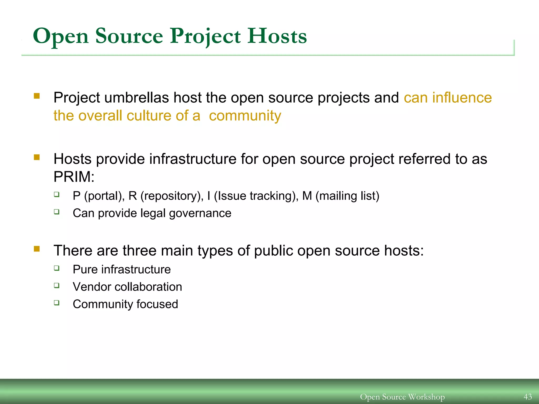 Open Source Workshop 43
Open Source Project Hosts
 Project umbrellas host the open source projects and can influence
the overall culture of a community
 Hosts provide infrastructure for open source project referred to as
PRIM:
 P (portal), R (repository), I (Issue tracking), M (mailing list)
 Can provide legal governance
 There are three main types of public open source hosts:
 Pure infrastructure
 Vendor collaboration
 Community focused
 
