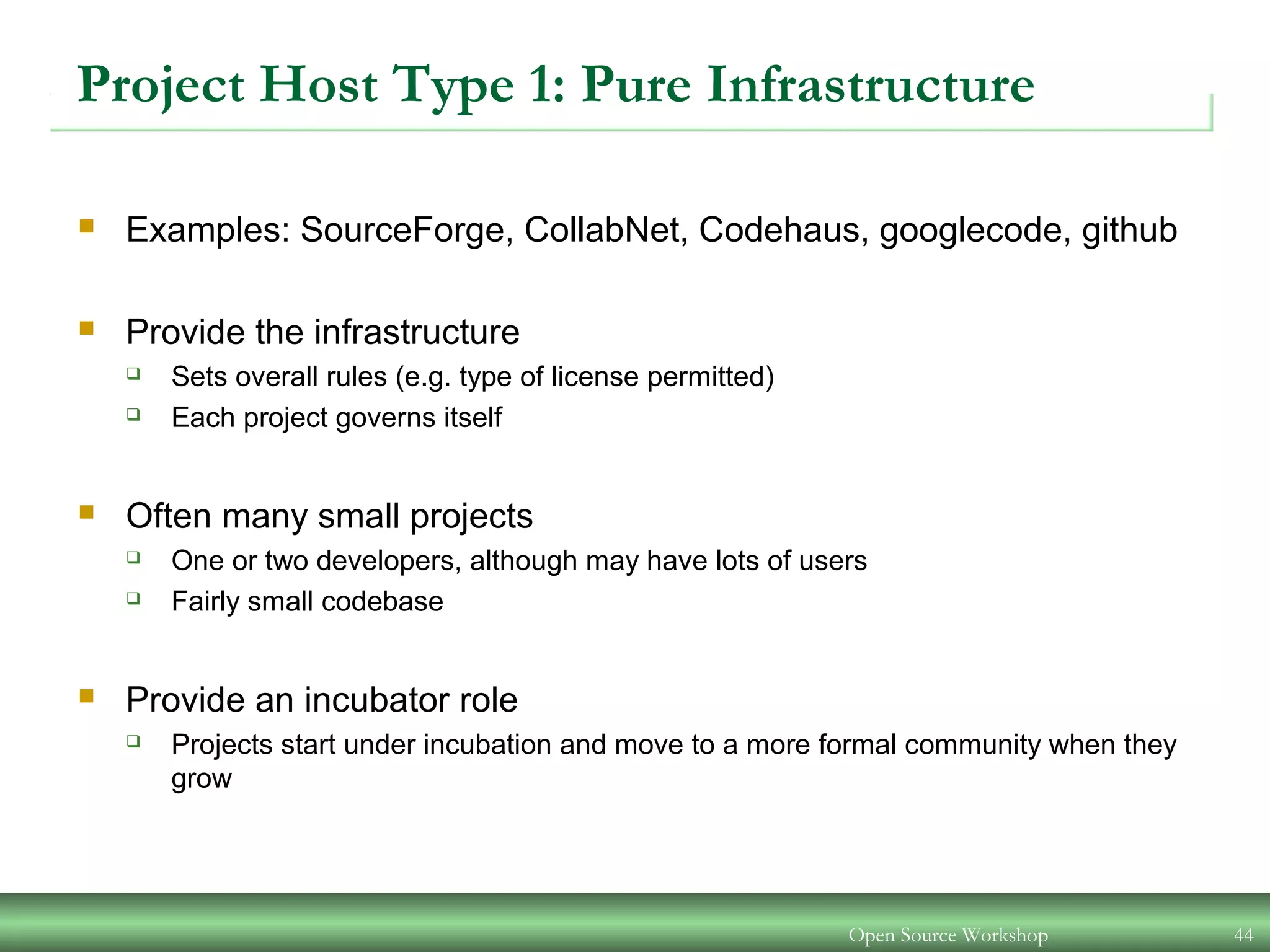 Open Source Workshop 44
Project Host Type 1: Pure Infrastructure
 Examples: SourceForge, CollabNet, Codehaus, googlecode, github
 Provide the infrastructure
 Sets overall rules (e.g. type of license permitted)
 Each project governs itself
 Often many small projects
 One or two developers, although may have lots of users
 Fairly small codebase
 Provide an incubator role
 Projects start under incubation and move to a more formal community when they
grow
 