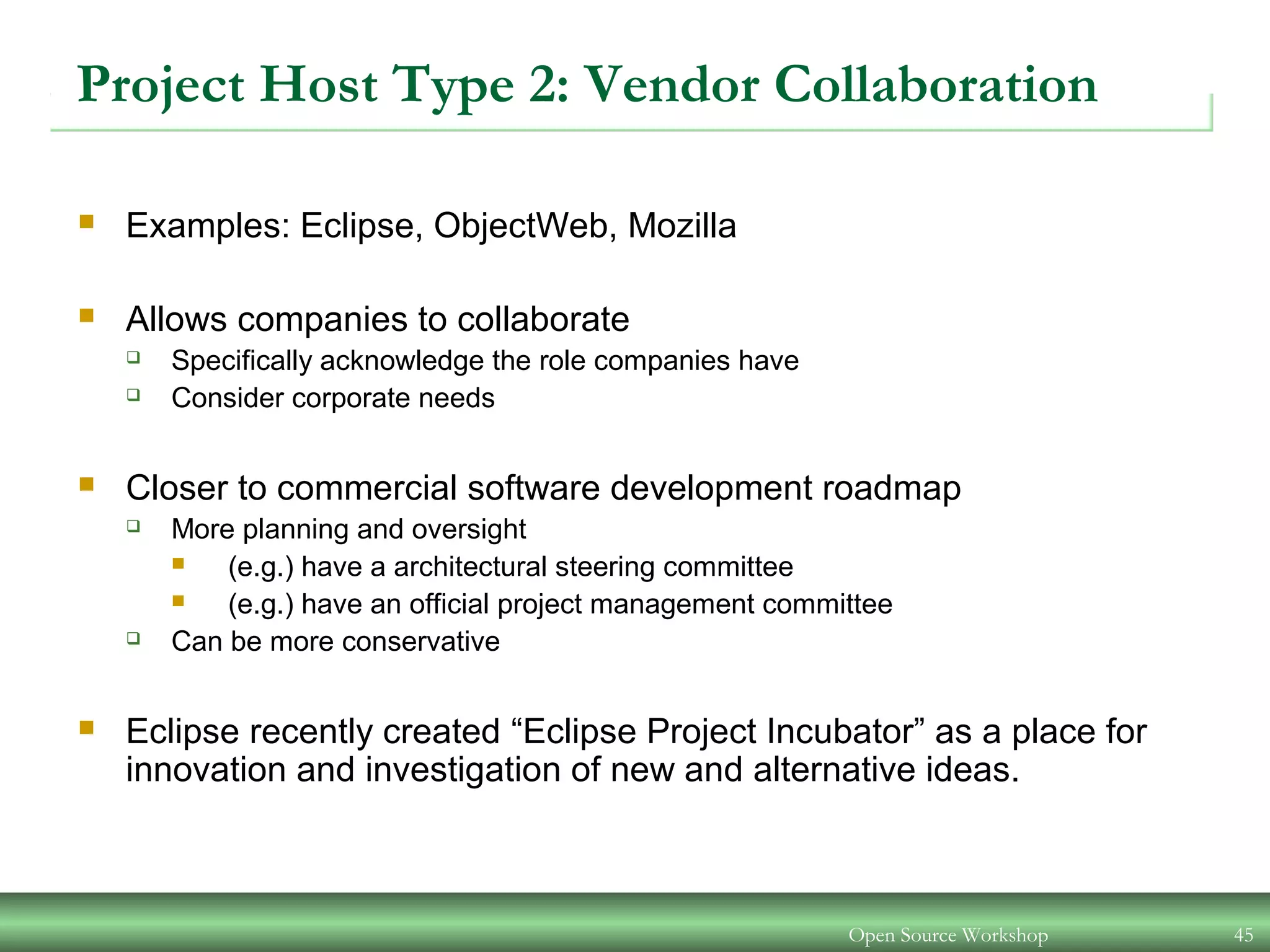 Open Source Workshop 45
Project Host Type 2: Vendor Collaboration
 Examples: Eclipse, ObjectWeb, Mozilla
 Allows companies to collaborate
 Specifically acknowledge the role companies have
 Consider corporate needs
 Closer to commercial software development roadmap
 More planning and oversight
 (e.g.) have a architectural steering committee
 (e.g.) have an official project management committee
 Can be more conservative
 Eclipse recently created “Eclipse Project Incubator” as a place for
innovation and investigation of new and alternative ideas.
 