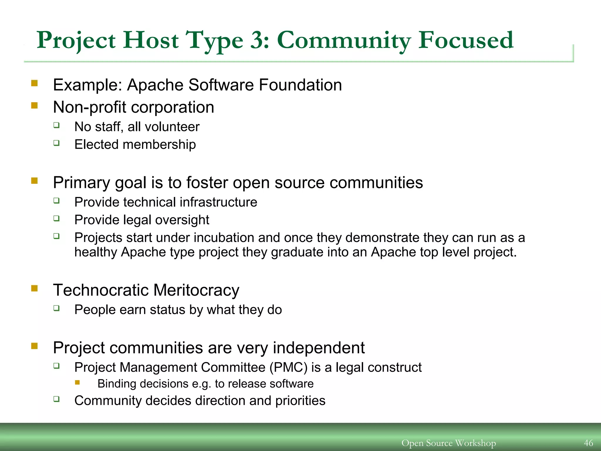 Open Source Workshop 46
Project Host Type 3: Community Focused
 Example: Apache Software Foundation
 Non-profit corporation
 No staff, all volunteer
 Elected membership
 Primary goal is to foster open source communities
 Provide technical infrastructure
 Provide legal oversight
 Projects start under incubation and once they demonstrate they can run as a
healthy Apache type project they graduate into an Apache top level project.
 Technocratic Meritocracy
 People earn status by what they do
 Project communities are very independent
 Project Management Committee (PMC) is a legal construct
 Binding decisions e.g. to release software
 Community decides direction and priorities
 