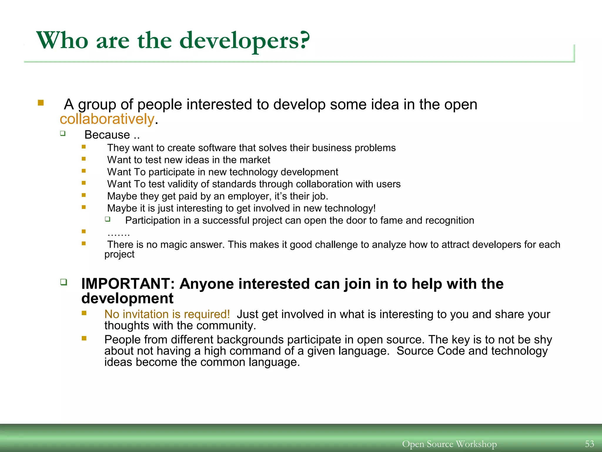 Open Source Workshop 53
Who are the developers?
 A group of people interested to develop some idea in the open
collaboratively.
 Because ..
 They want to create software that solves their business problems
 Want to test new ideas in the market
 Want To participate in new technology development
 Want To test validity of standards through collaboration with users
 Maybe they get paid by an employer, it’s their job.
 Maybe it is just interesting to get involved in new technology!
 Participation in a successful project can open the door to fame and recognition
 …….
 There is no magic answer. This makes it good challenge to analyze how to attract developers for each
project
 IMPORTANT: Anyone interested can join in to help with the
development
 No invitation is required! Just get involved in what is interesting to you and share your
thoughts with the community.
 People from different backgrounds participate in open source. The key is to not be shy
about not having a high command of a given language. Source Code and technology
ideas become the common language.
 