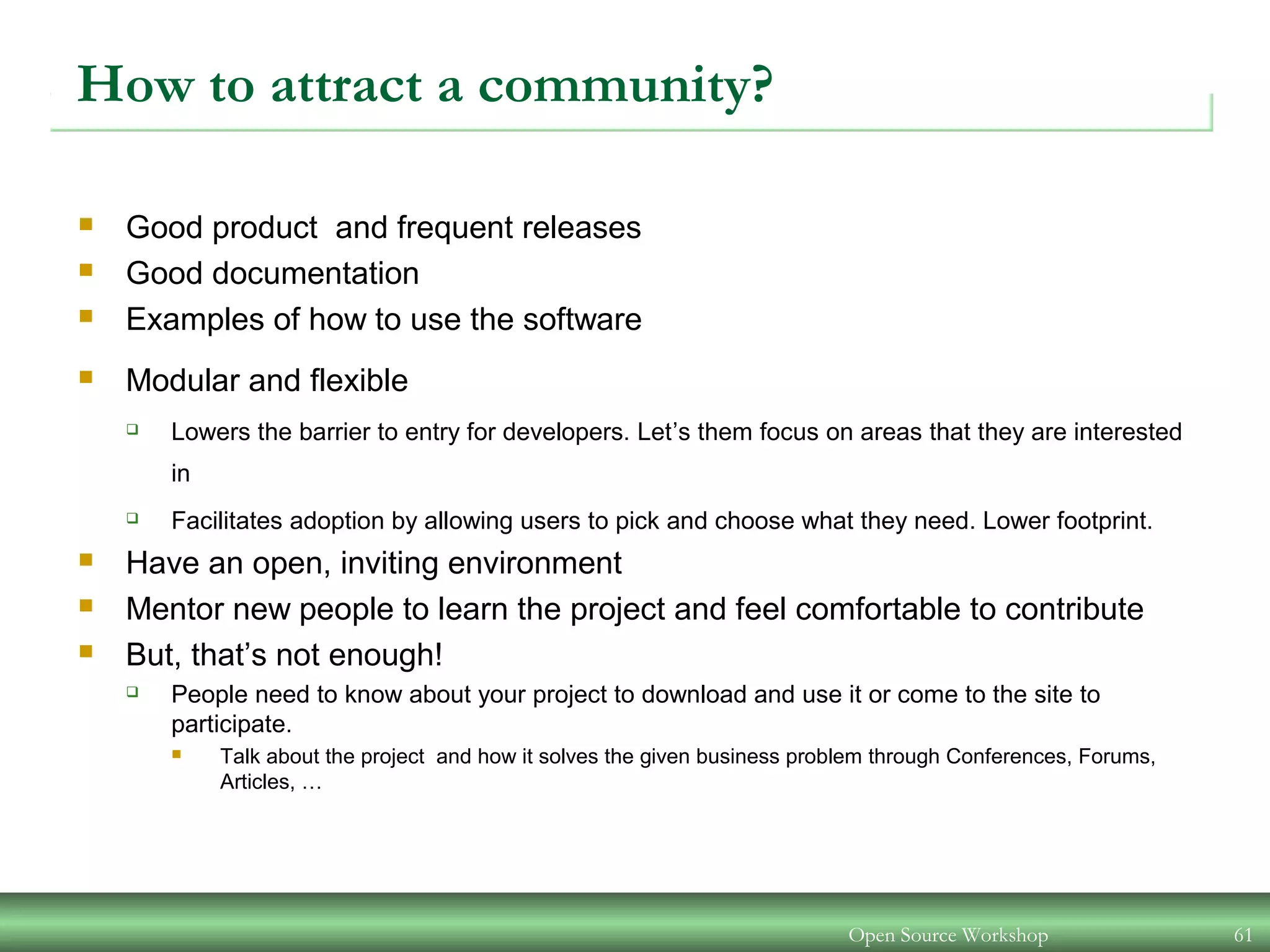 Open Source Workshop 61
How to attract a community?
 Good product and frequent releases
 Good documentation
 Examples of how to use the software
 Modular and flexible
 Lowers the barrier to entry for developers. Let’s them focus on areas that they are interested
in
 Facilitates adoption by allowing users to pick and choose what they need. Lower footprint.
 Have an open, inviting environment
 Mentor new people to learn the project and feel comfortable to contribute
 But, that’s not enough!
 People need to know about your project to download and use it or come to the site to
participate.
 Talk about the project and how it solves the given business problem through Conferences, Forums,
Articles, …
 