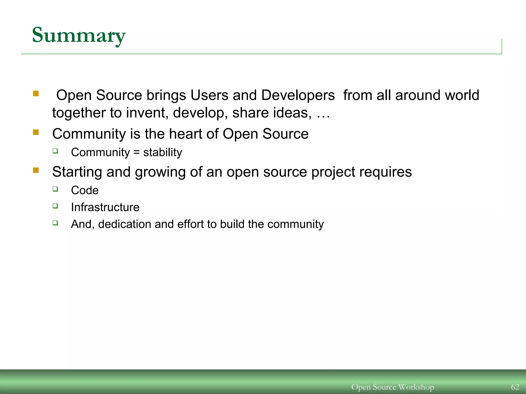 Open Source Workshop 62
Summary
 Open Source brings Users and Developers from all around world
together to invent, develop, share ideas, …
 Community is the heart of Open Source
 Community = stability
 Starting and growing of an open source project requires
 Code
 Infrastructure
 And, dedication and effort to build the community
 