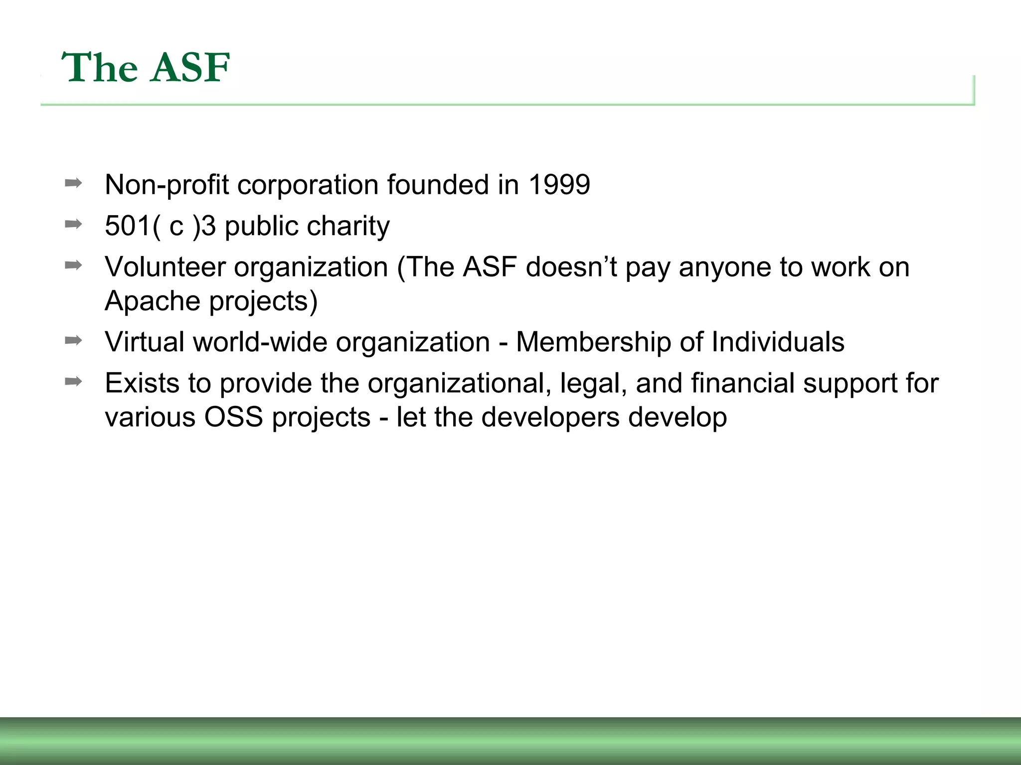The ASF
➡ Non-profit corporation founded in 1999
➡ 501( c )3 public charity
➡ Volunteer organization (The ASF doesn’t pay anyone to work on
Apache projects)
➡ Virtual world-wide organization - Membership of Individuals
➡ Exists to provide the organizational, legal, and financial support for
various OSS projects - let the developers develop
 