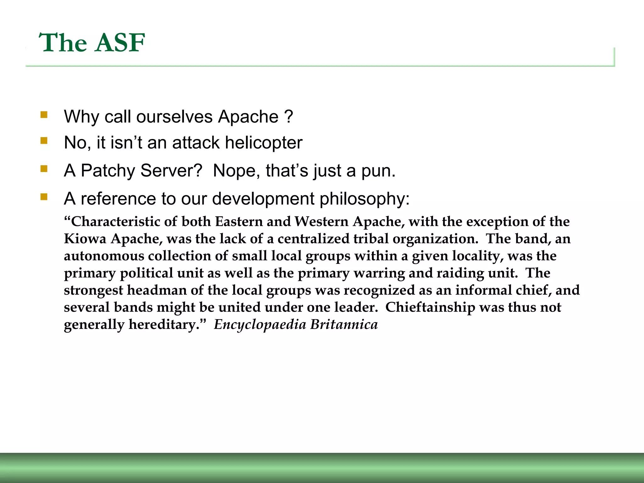 The ASF
 Why call ourselves Apache ?
 No, it isn’t an attack helicopter
 A Patchy Server? Nope, that’s just a pun.
 A reference to our development philosophy:
“Characteristic of both Eastern and Western Apache, with the exception of the
Kiowa Apache, was the lack of a centralized tribal organization. The band, an
autonomous collection of small local groups within a given locality, was the
primary political unit as well as the primary warring and raiding unit. The
strongest headman of the local groups was recognized as an informal chief, and
several bands might be united under one leader. Chieftainship was thus not
generally hereditary.” Encyclopaedia Britannica
 