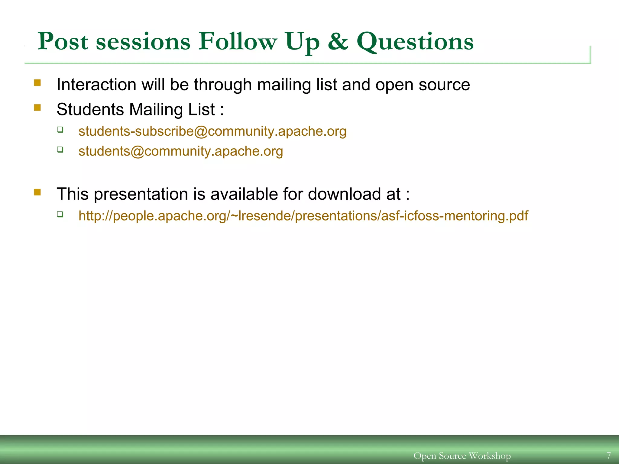 Open Source Workshop 7
Post sessions Follow Up & Questions
 Interaction will be through mailing list and open source
 Students Mailing List :
 students-subscribe@community.apache.org
 students@community.apache.org
 This presentation is available for download at :
 http://people.apache.org/~lresende/presentations/asf-icfoss-mentoring.pdf
 