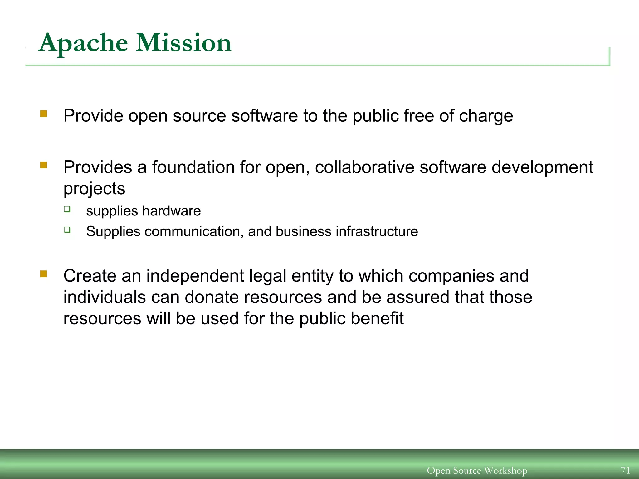 Apache Mission
 Provide open source software to the public free of charge
 Provides a foundation for open, collaborative software development
projects
 supplies hardware
 Supplies communication, and business infrastructure
 Create an independent legal entity to which companies and
individuals can donate resources and be assured that those
resources will be used for the public benefit
Open Source Workshop 71
 