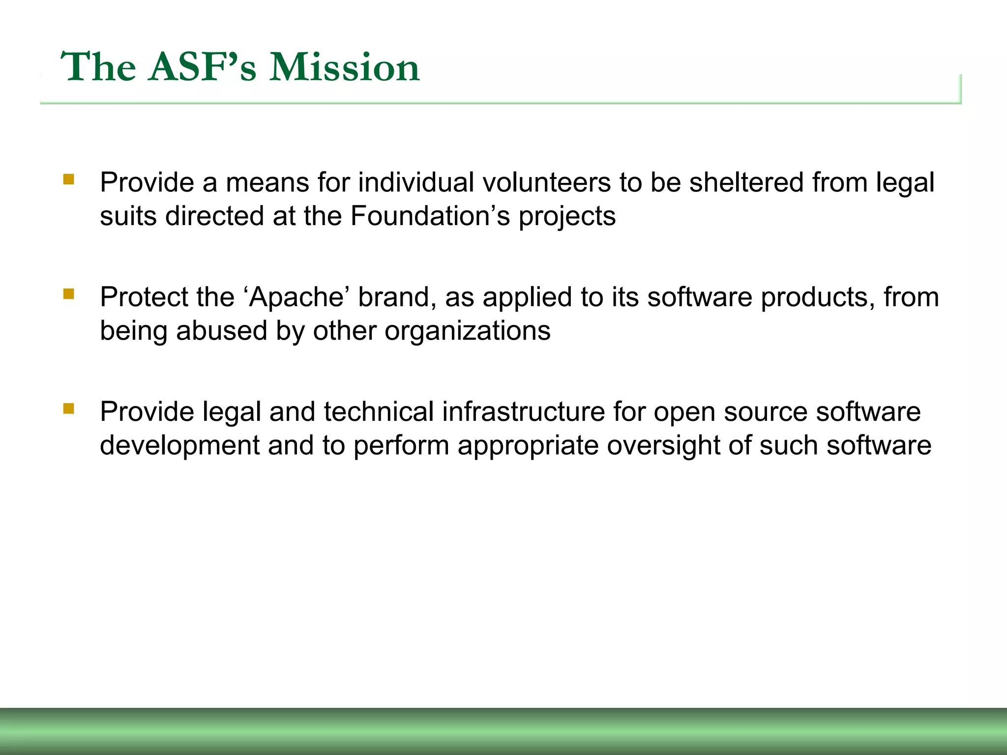 The ASF’s Mission
 Provide a means for individual volunteers to be sheltered from legal
suits directed at the Foundation’s projects
 Protect the ‘Apache’ brand, as applied to its software products, from
being abused by other organizations
 Provide legal and technical infrastructure for open source software
development and to perform appropriate oversight of such software
 