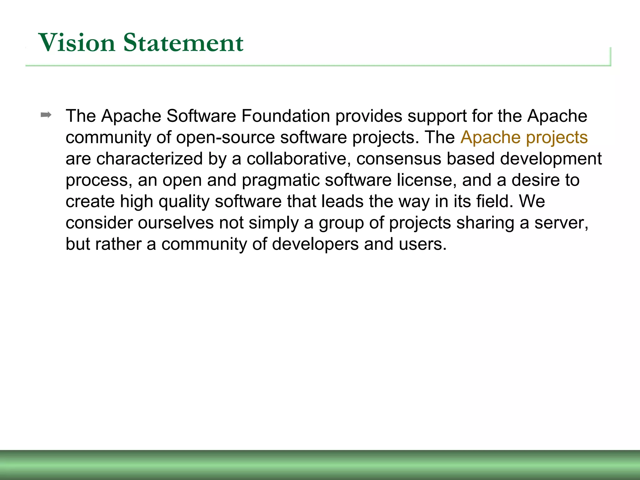 Vision Statement
➡ The Apache Software Foundation provides support for the Apache
community of open-source software projects. The Apache projects
are characterized by a collaborative, consensus based development
process, an open and pragmatic software license, and a desire to
create high quality software that leads the way in its field. We
consider ourselves not simply a group of projects sharing a server,
but rather a community of developers and users.
 