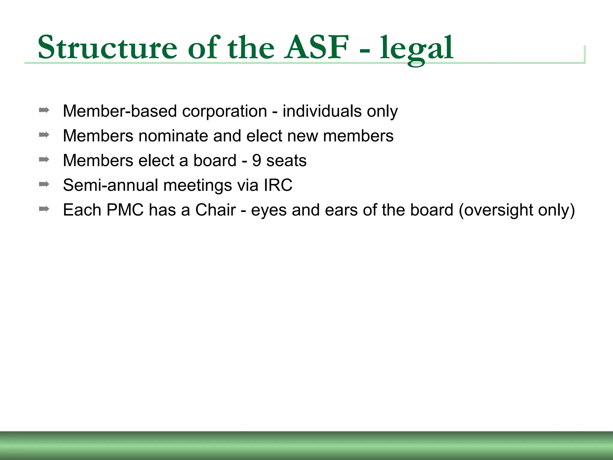 Structure of the ASF - legal
➡ Member-based corporation - individuals only
➡ Members nominate and elect new members
➡ Members elect a board - 9 seats
➡ Semi-annual meetings via IRC
➡ Each PMC has a Chair - eyes and ears of the board (oversight only)
 