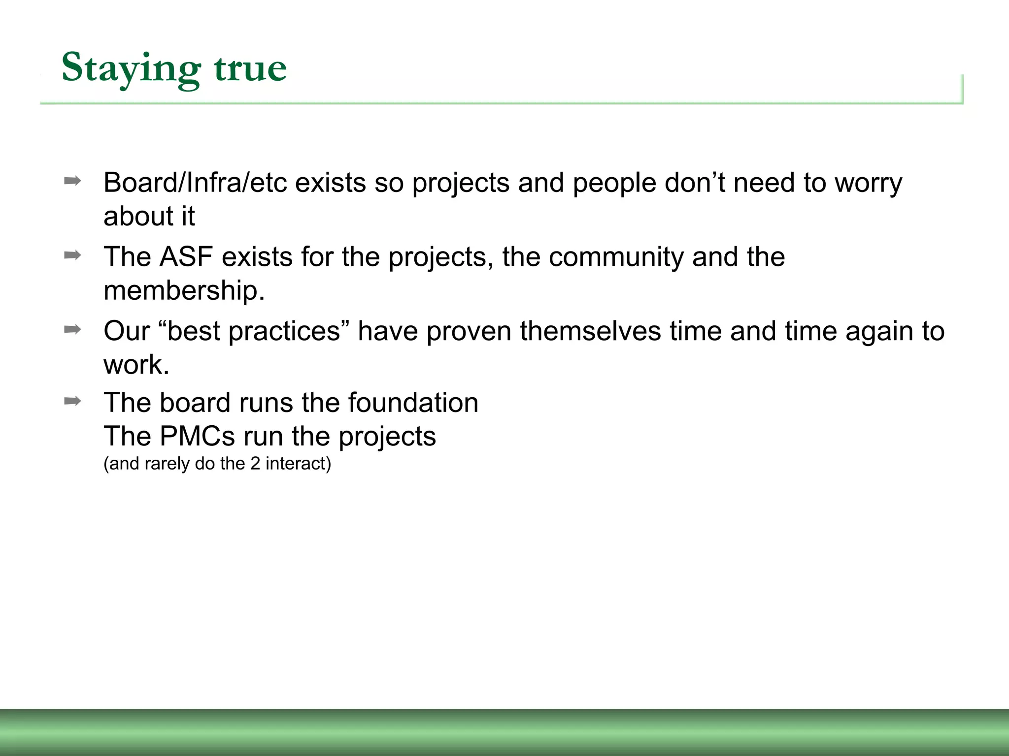 Staying true
➡ Board/Infra/etc exists so projects and people don’t need to worry
about it
➡ The ASF exists for the projects, the community and the
membership.
➡ Our “best practices” have proven themselves time and time again to
work.
➡ The board runs the foundation
The PMCs run the projects
(and rarely do the 2 interact)
 