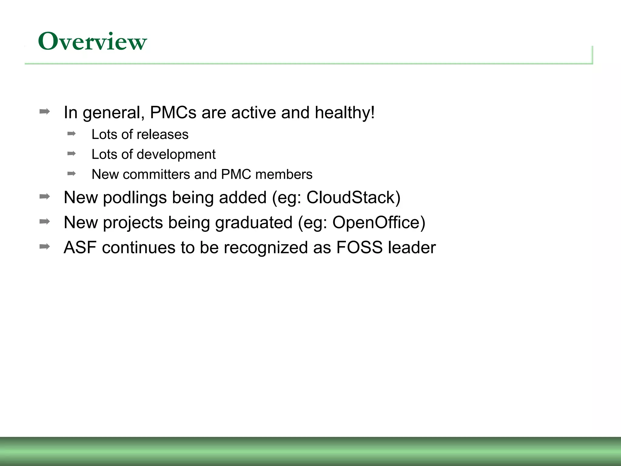 Overview
➡ In general, PMCs are active and healthy!
➡ Lots of releases
➡ Lots of development
➡ New committers and PMC members
➡ New podlings being added (eg: CloudStack)
➡ New projects being graduated (eg: OpenOffice)
➡ ASF continues to be recognized as FOSS leader
 