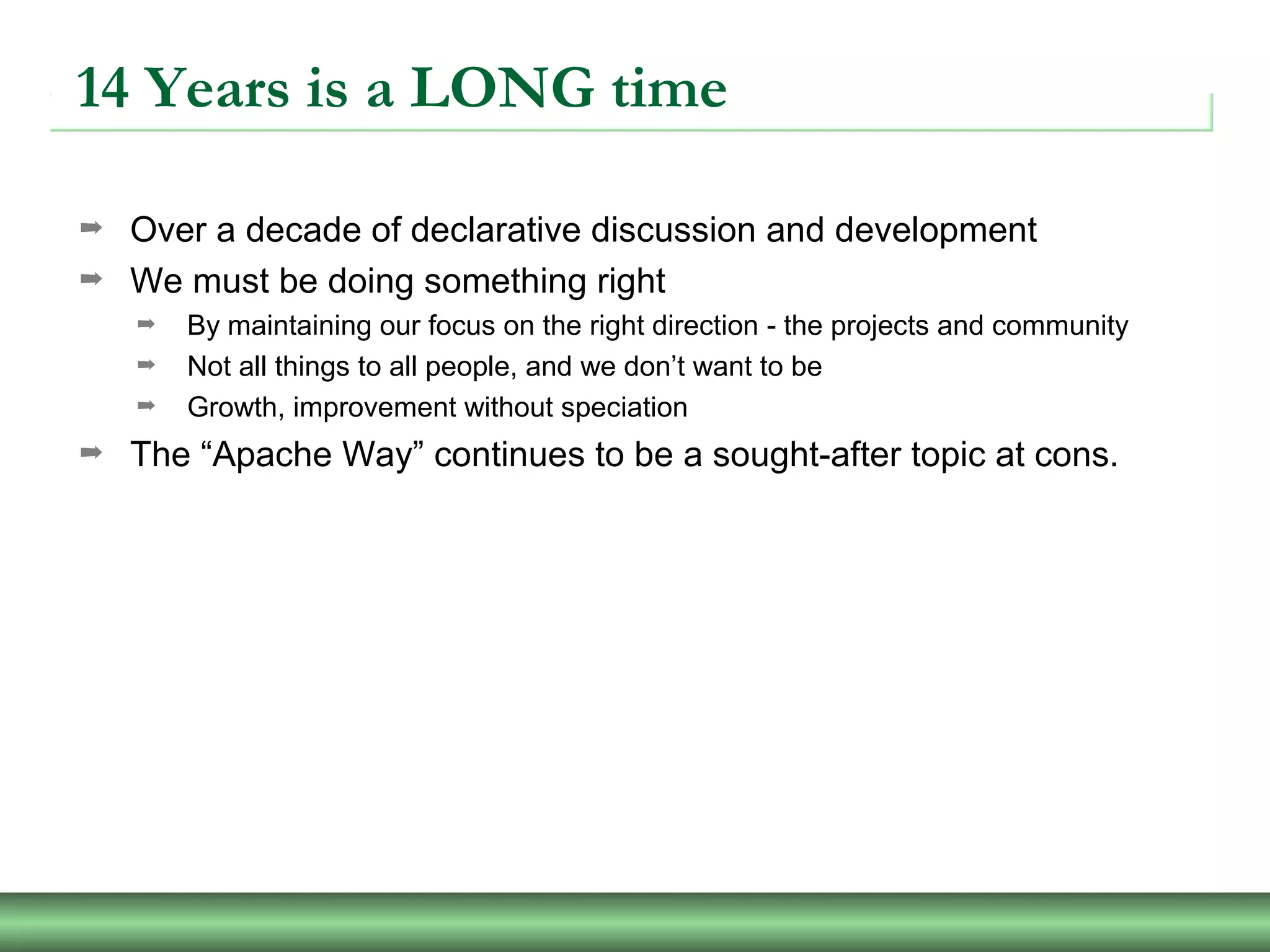 14 Years is a LONG time
➡ Over a decade of declarative discussion and development
➡ We must be doing something right
➡ By maintaining our focus on the right direction - the projects and community
➡ Not all things to all people, and we don’t want to be
➡ Growth, improvement without speciation
➡ The “Apache Way” continues to be a sought-after topic at cons.
 