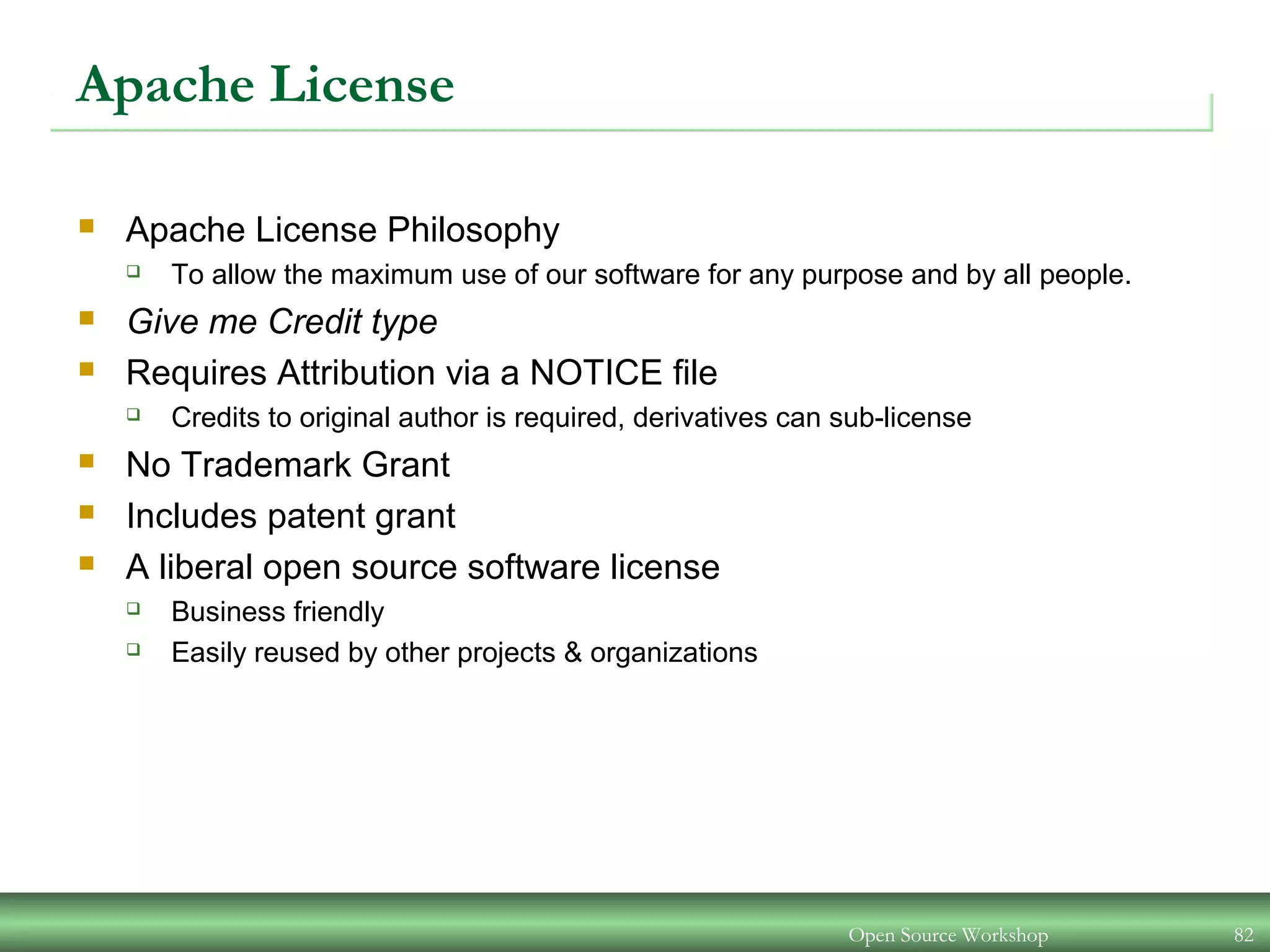 Open Source Workshop 82
Apache License
 Apache License Philosophy
 To allow the maximum use of our software for any purpose and by all people.
 Give me Credit type
 Requires Attribution via a NOTICE file
 Credits to original author is required, derivatives can sub-license
 No Trademark Grant
 Includes patent grant
 A liberal open source software license
 Business friendly
 Easily reused by other projects & organizations
 