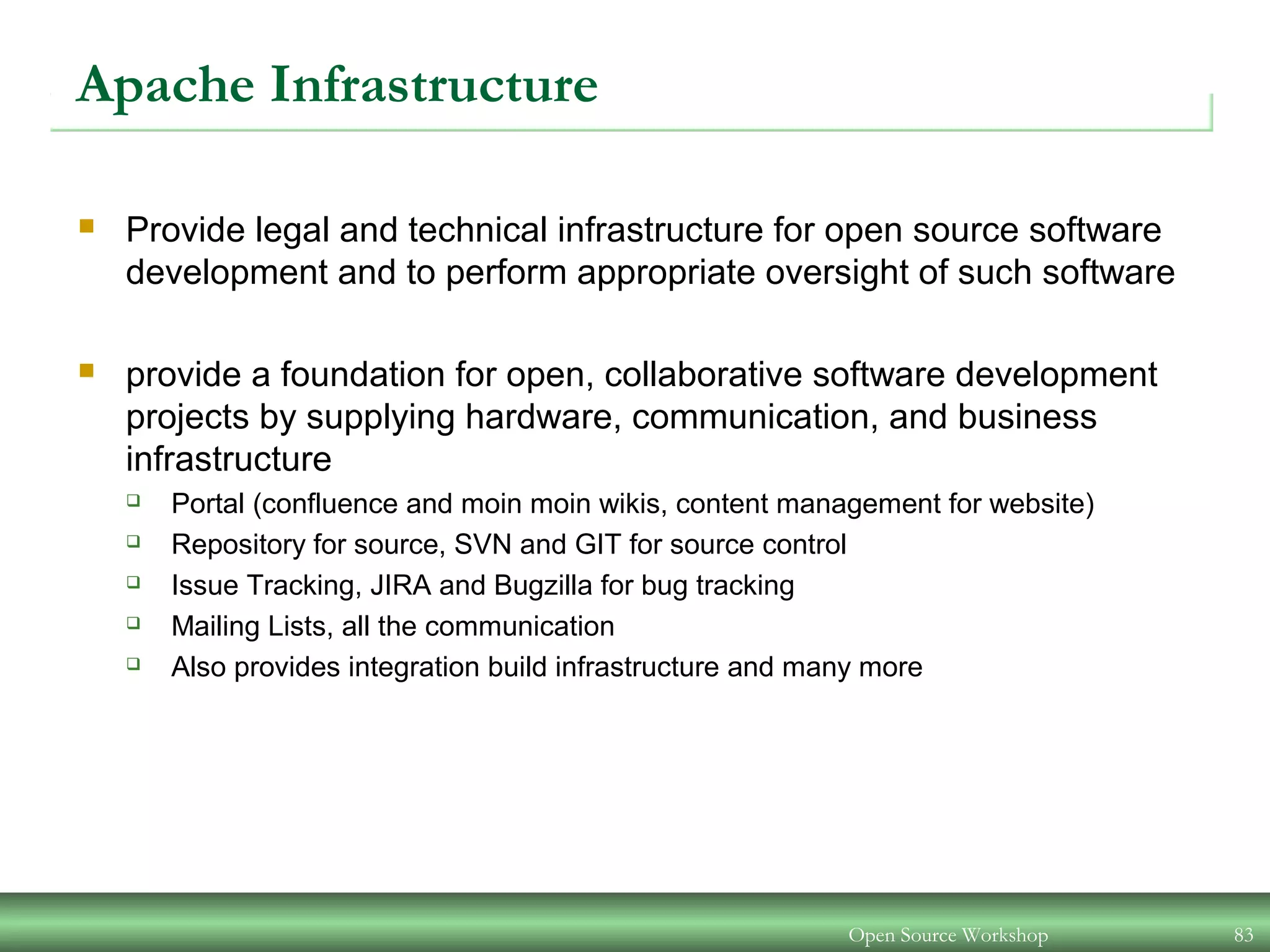 Open Source Workshop 83
Apache Infrastructure
 Provide legal and technical infrastructure for open source software
development and to perform appropriate oversight of such software
 provide a foundation for open, collaborative software development
projects by supplying hardware, communication, and business
infrastructure
 Portal (confluence and moin moin wikis, content management for website)
 Repository for source, SVN and GIT for source control
 Issue Tracking, JIRA and Bugzilla for bug tracking
 Mailing Lists, all the communication
 Also provides integration build infrastructure and many more
 