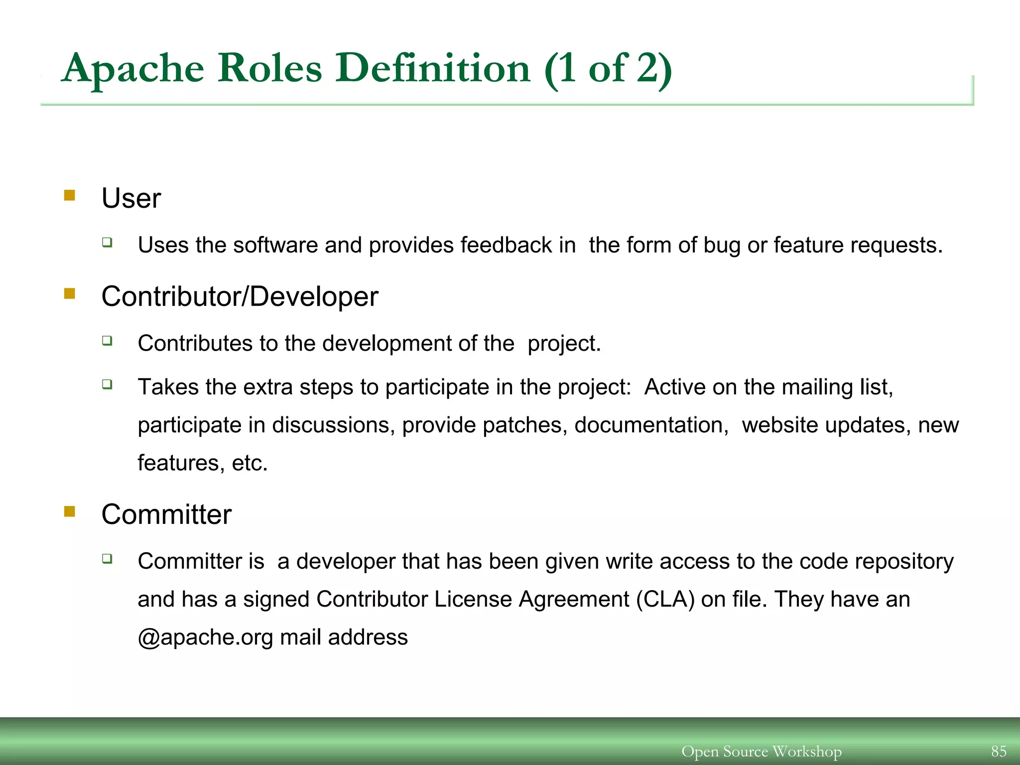 Open Source Workshop 85
Apache Roles Definition (1 of 2)
 User
 Uses the software and provides feedback in the form of bug or feature requests.
 Contributor/Developer
 Contributes to the development of the project.
 Takes the extra steps to participate in the project: Active on the mailing list,
participate in discussions, provide patches, documentation, website updates, new
features, etc.
 Committer
 Committer is a developer that has been given write access to the code repository
and has a signed Contributor License Agreement (CLA) on file. They have an
@apache.org mail address
 